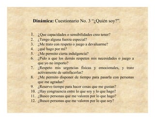 Dinámica: Cuestionario No. 3 “¿Quién soy?”.

1. ¿Que capacidades o sensibilidades creo tener?
2.  ¿Tengo alguna fuerza especial?
3.  ¿Me trato con respeto o juego a devaluarme?
4.  ¿qué hago por mí?
5.  ¿Me permito cierta indulgencia?
6.  ¿Pido a que los demás respeten mis necesidades o juego a
    que yo no importo?
7. ¿Respeto mis urgencias físicas y emocionales, y trato
    activamente de satisfacerlas?
8. ¿Me permito disponer de tiempo para pasarla con personas
    que me agradan?
9. ¿Reservo tiempo para hacer cosas que me gustan?
10. ¿Hay congruencia entre lo que soy y lo que hago?
11. ¿Busco personas que me valoren por lo que hago?
12. ¿Busco personas que me valoren por lo que soy?
 