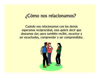 ¿Cómo nos relacionamos?

     Cuándo nos relacionamos con los demás
  esperamos reciprocidad, esto quiere decir que
 deseamos dar; pero también recibir, escuchar y
ser escuchados, comprender y ser comprendidos.
 