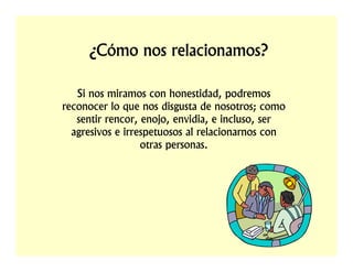 ¿Cómo nos relacionamos?

   Si nos miramos con honestidad, podremos
reconocer lo que nos disgusta de nosotros; como
   sentir rencor, enojo, envidia, e incluso, ser
  agresivos e irrespetuosos al relacionarnos con
                  otras personas.
 
