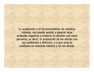 La aceptación y el reconocimiento de nosotros
     mismos, nos puede ayudar a superar estas
actitudes negativas y mejorar la relación con otras
personas, es decir, la aceptación de los demás con
     sus cualidades y defectos, y a que surja la
  confianza en nosotros mismos y en los demás.
 