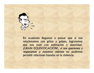 En ocasiones llegamos a pensar que si nos
relacionamos con gritos y golpes, lograremos
que nos vean con estimación y autoridad.
¡GRAN EQUIVOCACIÓN!, si nos queremos y
respetamos a nosotros mismos no podemos
permitir relaciones basadas en la violencia.
 