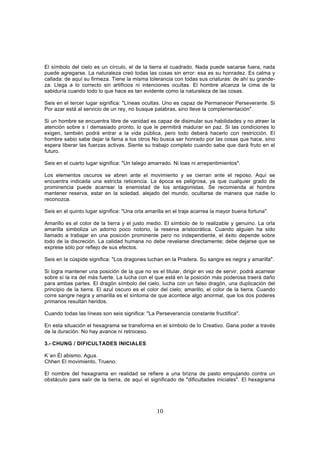 El símbolo del cielo es un círculo, el de la tierra el cuadrado. Nada puede sacarse fuera, nada
puede agregarse. La naturaleza creó todas las cosas sin error: esa es su honradez. Es calma y
callada: de aquí su firmeza. Tiene la misma tolerancia con todas sus criaturas: de ahí su grande-
za. Llega a lo correcto sin artificios ni intenciones ocultas. El hombre alcanza la cima de la
sabiduría cuando todo lo que hace es tan evidente como la naturaleza de las cosas.

Seis en el tercer lugar significa: "Líneas ocultas. Uno es capaz de Permanecer Perseverante. Si
Por azar está al servicio de un rey, no busque palabras, sino lleve la complementación".

Si un hombre se encuentra libre de vanidad es capaz de disimular sus habilidades y no atraer la
atención sobre s í demasiado pronto, lo que le permitirá madurar en paz. Si las condiciones lo
exigen, también podrá entrar a la vida pública, pero todo deberá hacerlo con restricción. El
hombre sabio sabe dejar la fama a los otros No busca ser honrado por las cosas que hace, sino
espera liberar las fuerzas activas. Siente su trabajo completo cuando sabe que dará fruto en el
futuro.

Seis en el cuarto lugar significa: "Un talego amarrado. Ni loas ni arrepentimientos".

Los elementos oscuros se abren ante el movimiento y se cierran ante el reposo. Aquí se
encuentra indicada una estricta reticencia. La época es peligrosa, ya que cualquier grado de
prominencia puede acarrear la enemistad de los antagonistas. Se recomienda al hombre
mantener reserva, estar en la soledad, alejado del mundo, ocultarse de manera que nadie lo
reconozca.

Seis en el quinto lugar significa: "Una orla amarilla en el traje acarrea la mayor buena fortuna".

Amarillo es el color de la tierra y el justo medio. El símbolo de lo realizable y genuino. La orla
amarilla simboliza un adorno poco notorio, la reserva aristocrática. Cuando alguien ha sido
llamado a trabajar en una posición prominente pero no independiente, el éxito depende sobre
todo de la discreción. La calidad humana no debe revelarse directamente; debe dejarse que se
exprese sólo por reflejo de sus efectos.

Seis en la cúspide significa: "Los dragones luchan en la Pradera. Su sangre es negra y amarilla".

Si logra mantener una posición de la que no es el titular, dirigir en vez de servir, podrá acarrear
sobre sí la ira del más fuerte. La lucha con el que está en la posición más poderosa traerá daño
para ambas partes. El dragón símbolo del cielo, lucha con un falso dragón, una duplicación del
principio de la tierra. El azul oscuro es el color del cielo; amarillo, el color de la tierra. Cuando
corre sangre negra y amarilla es el síntoma de que acontece algo anormal, que los dos poderes
primarios resultan heridos.

Cuando todas las líneas son seis significa: "La Perseverancia constante fructifica".

En esta situación el hexagrama se transforma en el símbolo de lo Creativo. Gana poder a través
de la duración. No hay avance ni retroceso.

3.- CHUNG / DIFICULTADES INICIALES

K´an Él abismo, Agua.
Chhen El movimiento, Trueno.

El nombre del hexagrama en realidad se refiere a una brizna de pasto empujando contra un
obstáculo para salir de la tierra, de aquí el significado de "dificultades iniciales". El hexagrama




                                                 10
 