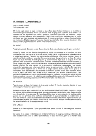 61.- CHUNG FU / LA PROPIA VERDAD

Sun Lo Suave, Viento
Tui Lo Gozoso, Lago.

El viento sopla sobre el lago y ondea su superficie. Los efectos visibles de lo invisible se
manifiestan por sí mismos. Indica un corazón libre de prejuicios y abierto a la verdad. Los
atributos de los trigramas son: arriba, gentileza, tolerancia para con los inferiores. Abajo,
alegría, gozo en obedecer a los superiores. Estas condiciones crean las bases para la mutua
confianza que hace posibles, las realizaciones. El hexagrarna pinta un pájaro. Sugiere la idea
de incubación. El pájaro puso un huevo y el poder que da la luz debe sacarlo al exterior; debe
eso si, existir un germen de vida dentro para ser despertado.

EL JUICIO:

"La propia verdad. Cerdos y peces. Buena fortuna. Será provechoso cruzar la gran corriente”.

Cerdos y peces son los menos inteligentes de todos los animales de la creación, los más
difíciles de influir. La fuerza de la propia verdad puede crecer indefinidamente para extenderse
a todas las criaturas. Tratando con personas tan difíciles de influir como cerdos y peces el
secreto del éxito reside en encontrar la manera correcta de aproximarse a ellos. En primer
lugar hay que liberarse de todo prejuicio y prácticamente dejar que la psiquis de la otra
persona entre en nosotros sin restricciones. Sólo así podremos entrar en contacto con ellos, y
ganar poder sobre ellos. Cuando una puerta ha sido abierta la fuerza de la propia personalidad
puede influirlos. De esta manera no se encuentran obstáculos insuperables y se pueden
emprender las cosas más peligrosas, como cruzar la gran corriente, y triunfar. Es importante
entender cuánto depende de la fuerza de la propia verdad. Esta fuerza no es igual a la
intimidad o a un lazo secreto. Incluso entre los ladrones pueden existir lazos secretos. Actúa
como la fuerza de unión, pero no es un lazo invencible y no acarrea 'buena fortuna. Toda
asociación basada en un interés común puede cesar en cualquier momento, en cuanto termine
la comunidad de intereses y la más íntima amistad puede tomarse odio. Sólo cuando los lazos
se basan en lo correcto pueden superar firmemente todos los obstáculos.

LA IMAGEN:

"Viento sobre el lago: la imagen de la propia verdad. El hombre superior discute el caso
criminal para retardar las ejecuciones".

El viento ondea el agua penetrando en ella. El hombre superior cuando está obligado a juzgar
los errores del hombre procura penetrar en sus mentes para entenderlos para poder apreciar
con simpatía las circunstancias. En la antigua China toda la administración de justicia estaba
guiada por ese principio. Una profunda comprensión de que consideraba el perdón como la
más alta forma de justicia. El sistema tenía éxito fundamental por la fuerte impresión moral que
provocaba en la gente que prefería no abusar de tanta bondad. Porque sabía que emanaba no
de la debilidad sino de un superior sentido moral.

LAS LINEAS:

Nueve en la base significa: "Estar preparado trae buena fortuna. Si hay designios secretos,
inquietud".

La fuerza de la propia verdad depende fundamentalmente de su preparación y estabilidad. De
este estado mental parte la actitud correcta hacia el resto del mundo, pero si un hombre trata



                                               100
 