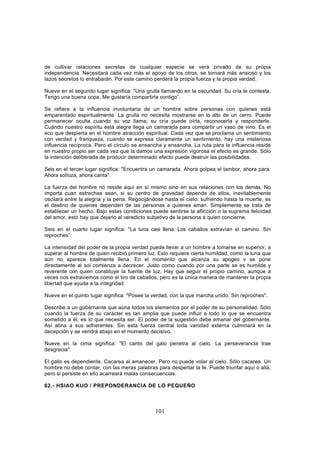 de cultivar relaciones secretas de cualquier especie se verá privado de su propia
independencia. Necesitará cada vez más el apoyo de los otros, se tornará más ansioso y los
lazos secretos lo entrabarán. Por este camino perderá la propia fuerza y la propia verdad.

Nueve en el segundo lugar significa: "Una grulla llamando en la oscuridad. Su cría le contesta.
Tengo una buena copa. Me gustaría compartirla contigo”.

Se refiere a la influencia involuntaria de un hombre sobre personas con quienes está
emparentado espiritualmente. La grulla no necesita mostrarse en lo alto de un cerro. Puede
permanecer oculta cuando su voz llama; su cría puede oírla, reconocerla y responderle.
Cuándo nuestro espíritu está alegre llega un camarada para compartir un vaso de vino. Es el
eco que despierta en el hombre atracción espiritual. Cada vez que se proclama un sentimiento
con verdad y franqueza, cuando se expresa claramente un sentimiento, hay una misteriosa
influencia recíproca. Pero el círculo se ensancha y ensancha. La ruta para la influencia reside
en nuestro propio ser cada vez que la damos una expresión vigorosa el efecto es grande. Sólo
la intención deliberada de producir determinado efecto puede destruir las posibilidades.

Seis en el tercer lugar significa: "Encuentra un camarada. Ahora golpea el tambor, ahora para.
Ahora solloza, ahora canta".

La fuerza del hombre no reside aquí en sí mismo sino en sus relaciones con los demás. No
importa cuan estrechas sean, si su centro de gravedad depende de ellos, inevitablemente
oscilará entre la alegría y la pena. Regocijándose hasta el cielo, sufriendo hasta la muerte, es
el destino de quienes dependen de las personas a quienes aman. Simplemente se trata de
establecer un hecho. Bajo estas condiciones puede sentirse la aflicción o la suprema felicidad
del amor, esto hay que dejarlo al veredicto subjetivo de la persona a quien concierne.

Seis en el cuarto lugar significa: "La luna casi llena. Los caballos extravían el camino. Sin
reproches”.

La intensidad del poder de la propia verdad puede llevar a un hombre a tomarse en superior, a
superar al hombre de quien recibió primero luz. Esto requiere cierta humildad, como la luna que
aún no aparece totalmente llena. En el momento que alcanza su apogeo v se pone
directamente al sol comienza a decrecer. Justo como cuando por una parte se es humilde y
reverente con quien constituye la fuente de luz. Hay que seguir el propio camino, aunque a
veces nos extraviemos como el tiro de caballos, pero es la única manera de mantener la propia
libertad que ayuda a la integridad.

Nueve en el quinto lugar significa: "Posee la verdad, con la que marcha unido. Sin reproches".

Describe a un gobernante que aúna todos los elementos por el poder de su personalidad. Sólo
cuando la fuerza de su carácter es tan amplia que puede influir a todo lo que se encuentra
sometido a él, es lo que necesita ser. El poder de la sugestión debe emanar del gobernante.
Así atina a sus adherentes. Sin esta fuerza central toda vanidad externa culminará en la
decepción y se vendrá abajo en el momento decisivo.

Nueve en la cima significa: "El canto del galo penetra al cielo. La perseverancia trae
desgracia".

El gallo es dependiente. Cacarea al amanecer. Pero no puede volar al cielo. Sólo cacarea. Un
hombre no debe contar, con las meras palabras para despertar la fe. Puede triunfar aquí o allá,
pero si persiste en ello acarreará malas consecuencias.

62.- HSIAO KUO / PREPONDERANCIA DE LO PEQUEÑO



                                               101
 