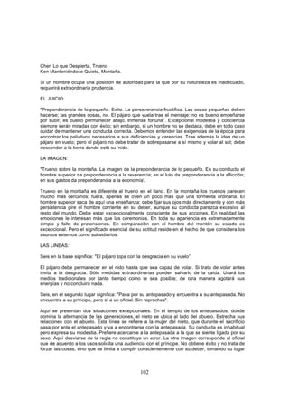 Chen Lo que Despierta, Trueno
Ken Manteniéndose Quieto, Montaña.

Si un hombre ocupa una posición de autoridad para la que por su naturaleza es inadecuado,
requerirá extraordinaria prudencia.

EL JUICIO:

"Preponderancia de lo pequeño. Exito. La perseverancia fructifica. Las cosas pequeñas deben
hacerse; las grandes cosas, no. El pájaro que vuela trae el mensaje: no es bueno empeñarse
por subir, es bueno permanecer abajo. Inmensa fortuna". Excepcional modestia y conciencia
siempre serán miradas con éxito; sin embargo, si un hombre no se destaca, debe en todo caso
cuidar de mantener una conducta correcta. Debemos entender las exigencias de la época para
encontrar los paliativos necesarios a sus deficiencias y carencias. Trae además la idea de un
pájaro en vuelo; pero el pájaro no debe tratar de sobrepasarse a sí mismo y volar al sol; debe
descender a la tierra donde está su -nido.

LA IMAGEN:

"Trueno sobre la montaña. La imagen de la preponderancia de lo pequeño. En su conducta el
hombre superior da preponderancia a la reverencia; en el luto da preponderancia a la aflicción;
en sus gastos da preponderancia a la economía".

Trueno en la montaña es diferente al trueno en el llano. En la montaña los truenos parecen
mucho más cercanos; fuera, apenas se oyen un poco más que una tormenta ordinaria. El
hombre superior saca de aquí una enseñanza: debe fijar sus ojos más directamente y con más
persistencia gire el hombre corriente en su deber, aunque su conducta parezca excesiva al
resto del mundo. Debe estar excepcionalmente consciente de sus acciones. En realidad las
emociones le interesan más que las ceremonias. En toda su apariencia es extremadamente
simple y falto de pretensiones. En comparación con el hombre del montón su estado es
excepcional. Pero el significado esencial de su actitud reside en el hecho de que considera los
asuntos externos como subsidiarios.

LAS LINEAS:

Seis en la base significa: "El pájaro topa con la desgracia en su vuelo”.

El pájaro debe permanecer en el nido hasta que sea capaz de volar. Si trata de volar antes
invita a la desgracia. Sólo medidas extraordinarias pueden salvarlo de la caída. Usará los
medios tradicionales por tanto tiempo como le sea posible; de otra manera agotará sus
energías y no concluirá nada.

Seis, en el segundo lugar significa: "Pasa por su antepasado y encuentra a su antepasada. No
encuentra a su príncipe, pero sí a un oficial. Sin reproches".

Aquí se presentan dos situaciones excepcionales. En el templo de los antepasados, donde
domina la alternancia de las generaciones, el nieto se ubica al lado del abuelo. Estrecha sus
relaciones con el abuelo. Esta línea se refiere a la mujer del nieto, que durante el sacrificio
pasa por ante el antepasado y va a encontrarse con la antepasada. Su conducta es inhabitual
pero expresa su modestia. Prefiere acercarse a la antepasada a la que se siente ligada por su
sexo. Aquí desviarse de la regla no constituye un error. La otra imagen corresponde al oficial
que de acuerdo a los usos solicita una audiencia con el príncipe. No obtiene éxito y no trata de
forzar las cosas, sino que se limita a cumplir conscientemente con su deber, tomando su lugar



                                                102
 
