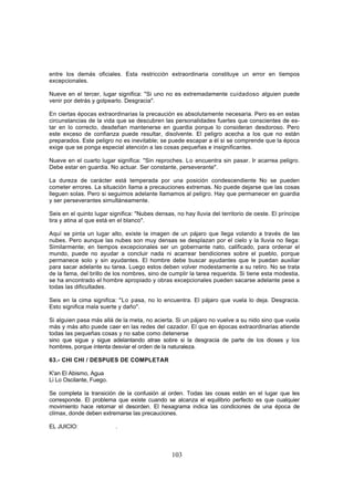 entre los demás oficiales. Esta restricción extraordinaria constituye un error en tiempos
excepcionales.

Nueve en el tercer, lugar significa: "Si uno no es extremadamente cuidadoso alguien puede
venir por detrás y golpearlo. Desgracia".

En ciertas épocas extraordinarias la precaución es absolutamente necesaria. Pero es en estas
circunstancias de la vida que se descubren las personalidades fuertes que conscientes de es-
tar en lo correcto, desdeñan mantenerse en guardia porque lo consideran desdoroso. Pero
este exceso de confianza puede resultar, disolvente. El peligro acecha a los que no están
preparados. Este peligro no es inevitable; se puede escapar a él si se comprende que la época
exige que se ponga especial atención a las cosas pequeñas e insignificantes.

Nueve en el cuarto lugar significa: "Sin reproches. Lo encuentra sin pasar. Ir acarrea peligro.
Debe estar en guardia. No actuar. Ser constante, perseverante".

La dureza de carácter está temperada por una posición condescendiente No se pueden
cometer errores. La situación llama a precauciones extremas. No puede dejarse que las cosas
lleguen solas. Pero si seguimos adelante llamamos al peligro. Hay que permanecer en guardia
y ser perseverantes simultáneamente.

Seis en el quinto lugar significa: "Nubes densas, no hay lluvia del territorio de oeste. El príncipe
tira y atina al que está en el blanco".

Aquí se pinta un lugar alto, existe la imagen de un pájaro que llega volando a través de las
nubes. Pero aunque las nubes son muy densas se desplazan por el cielo y la lluvia no llega:
Similarmente; en tiempos excepcionales ser un gobernante nato, calificado, para ordenar el
mundo, puede no ayudar a concluir nada ni acarrear bendiciones sobre el pueblo, porque
permanece solo y sin ayudantes. El hombre debe buscar ayudantes que le puedan auxiliar
para sacar adelante su tarea. Luego estos deben volver modestamente a su retiro. No se trata
de la fama, del brillo de los nombres, sino de cumplir la tarea requerida. Si tiene esta modestia,
se ha encontrado el hombre apropiado y obras excepcionales pueden sacarse adelante pese a
todas las dificultades.

Seis en la cima significa: "Lo pasa, no lo encuentra. El pájaro que vuela lo deja. Desgracia.
Esto significa mala suerte y daño".

Si alguien pasa más allá de la meta, no acierta. Si un pájaro no vuelve a su nido sino que vuela
más y más alto puede caer en las redes del cazador. El que en épocas extraordinarias atiende
todas las pequeñas cosas y no sabe como detenerse
sino que sigue y sigue adelantando atrae sobre si la desgracia de parte de los dioses y los
hombres, porque intenta desviar el orden de la naturaleza.

63.- CHI CHI / DESPUES DE COMPLETAR

K'an El Abismo, Agua
Li Lo Oscilante, Fuego.

Se completa la transición de la confusión al orden. Todas las cosas están en el lugar que les
corresponde. El problema que existe cuando se alcanza el equilibrio perfecto es que cualquier
movimiento hace retomar el desorden. El hexagrama indica las condiciones de una época de
clímax, donde deben extremarse las precauciones.

EL JUICIO:                .



                                                103
 