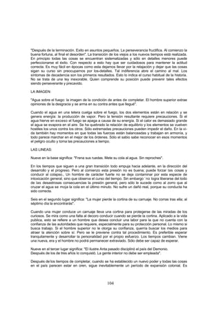 "Después de la terminación. Exito en asuntos pequeños. La perseverancia fructifica. Al comienzo la
buena fortuna, al final el desorden". La transición de los viejos a los nuevos tiempos está realizada.
En principio todas las cosas se encuentran sistematizadas y sólo en detalles menores puede
perfeccionarse el éxito. Con respecto a esto hay que ser cuidadosos para mantener la actitud
correcta. Es muy fácil en épocas como esta dejamos llevar por la relajación y dejar que las cosas
sigan su curso sin preocuparnos por los-detalles. Tal indiferencia abre el camino al mal. Los
síntomas de decadencia son los primeros resultados. Esto lo indica el curso habitual de la historia.
No se trata de una ley inexorable. Quien comprende su posición puede prevenir tales efectos
siendo perseverante y precavido.

LA IMAGEN:

"Agua sobre el fuego: la imagen de la condición de antes de completar. El hombre superior extrae
opiniones de la desgracia y se arma en su contra antes que llegué".

Cuando el agua en una tetera cuelga sobre el fuego, los dos elementos están en relación y se
genera energía: la producción de vapor. Pero la tensión resultante requiere precauciones. Si el
agua hierve en exceso el fuego se apaga a causa de su energía. Si el calor es demasiado grande
el agua se evapora en el aire. Se ha quebrado la relación de equilibrio y los elementos se vuelven
hostiles los unos contra los otros. Sólo extremadas precauciones pueden impedir el daño. En la vi-
da también hay momentos en que todas las fuerzas están balanceadas y trabajan en armonía, y
todo parece marchar en el mejor de los órdenes. Sólo el sabio sabe reconocer en esos momentos
el peligro oculto y toma las precauciones a tiempo.

LAS LINEAS:

Nueve en la base significa: "Frena sus ruedas. Mete su cola al agua. Sin reproches".

En los tiempos que siguen a una gran transición todo empuja hacia adelante, en la dirección del
desarrollo y el progreso. Pero al comienzo esta presión no es buena; puede forzar las cosas y
conducir al colapso., Un hombre de carácter fuerte no se deja contaminar por esta especie de
intoxicación general, sino que observa el curso del tiempo. Sin embargo `no logra liberarse del todo
de las desastrosas consecuencias la presión general, pero sólo le sucede como al zorro que al
cruzar el agua se moja la cola en el último minuto. No sufre un dañó real, porque su conducta ha
sido correcta.

Seis en el segundo lugar significa: "La mujer pierde la cortina de su carruaje. No corras tras ella; al
séptimo día la encontrarás".

Cuando una mujer conduce un carruaje lleva una cortina para protegerse de las miradas de los
curiosos. Se mira como una falta al decoro conducir cuando se pierde la cortina. Aplicado a la vida
publica, esto se refiere a un hombre que desea concluir una labor para la que no cuenta con la
confianza de las autoridades que requiere, especialmente para su protección personal. Lo mismo si
busca trabajo. Si el hombre superior no le otorga su confianza, querría buscar los medios para
atraer la atención sobre sí. Pero se le previene contra tal procedimiento. Es preferible esperar
tranquilamente y desarrollar la personalidad por el propio esfuerzo. Los tiempos cambian. Viene
una nueva, era y el hombre no podrá permanecer extraviado. Sólo debe ser capaz de esperar.

Nueve en el tercer lugar significa: "El ilustre Anta pasado disciplinó el país del Demonio.
Después de los de tres años lo conquistó. La gente interior no debe ser empleada".

Después de-los tiempos de completar, cuando se ha establecido un nuevo poder y todas las cosas
en el país parecen estar en oren, sigue inevitablemente un período de expansión colonial. Es



                                                  104
 