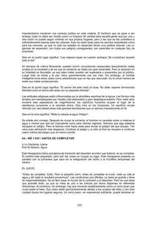 importantísimo mantener una conecta política en esta materia. El territorio que se gane a tan
amargo costo no debe ser mirado como un hospicio de caridad para aquella gente que por una u
otra razón no puede seguir viviendo en sus propios hogares, pero a las que se les considera lo
suficientemente buenas para las colonias. Esto es cierto tanto para los asuntos importantes como
para los menores, ya que no sólo los estados en desarrollo llevan una política colonial. Las ur-
gencias de expansión, con todos sus peligros consiguientes, son parecidas en cualquier tipo de
empresas.

Seis en el cuarto lugar significa: "Las mejores ropas se vuelven andrajos; Sé cuidadoso durante
todo el día".

En tiempos de cultura floreciente, pueden ocurrir convulsiones ocasionales descubriendo males
ocultos en la sociedad y de los que al comienzo se habla con gran escándalo. Pero la situación en
su totalidad es favorable, ya que tales males pueden ser superados y prevenidos por el público.
Luego todo se olvida y la paz 'reina aparentemente una vez más. Sin embargo, el hombre
inteligente toma estos casos como advertencias que no hay que descuidar. Es la única manera de
evitar sus malas consecuencias.

Seis en el quinto lugar significa: "El vecino del este mató un buey. No debe .esperar demasiada
felicidad como el vecino del oeste con su pequeña ofrenda".

Las actitudes religiosas están influenciadas por la atmósfera espiritual de la época. Las formas más
simples son reemplazadas por rituales más elaborados y gran despliegue exterior. Pero nada serio
encierra este espectáculo de magnificencia: los caprichos humanos ocupan el lugar de la
obediencia consciente a la voluntad divina. Dios mira en los corazones. Un sacrificio simple
ofrecido con real piedad atrae más grandes bendiciones que un servicio impresionante sin fe.

Seis en la cima significa: "Mete la cabeza al agua. Peligro".

Se añade otro consejo. Después de cruzar la corriente, el hombre no necesita volver a meterse al
agua a menos que sea tan imprudente como para intentar regresar. Siempre que siga adelante
escapará al peligro. Pero le fascina mirar hacia atrás para divisar el peligro del que escapó. Tan
vana auto admiración trae desgracia. Conduce al peligro y si sólo al final se resuelve a continuar
caerá víctima del peligro que él mismo concitó.

64.- WE I CHI / ANTES DE COMPLETAR

Li Lo Oscilante, Llama.
K'an El Abismo, Agua.

Este hexagrama indica una época de transición del desorden al orden que todavía: no se completa.
El cambio está preparado, pero aún las cosas no ocupan su lugar. Este hexagrama presenta un
paralelo con la primavera que saca de la estagnación del otoño a la fructífera temporada del
verano.

EL JUICIO:

"Antes de completar. Exito. Pero el pequeño zorro, antes de completar el cruce, mete su cola al
agua y allí nada le resultará provechoso". Las condiciones son difíciles. La tarea es grande y llena
de responsabilidades. No es fácil sacar al mundo de la confusión y el desorden. Pero es una tarea
que promete éxito, ya que su meta es unir a las fuerzas por ahora dispersas en diferentes
direcciones. Al comienzo, sin embargo, hay que moverse cautelosamente como un zorro joven que
cruza sobre el hielo. Sus oídos están permanentemente alertas a los crujidos del hielo y con todo
cuidado busca los lugares seguros. Un zorro joven, sin experiencia suficiente, puede lanzarse en



                                                  105
 