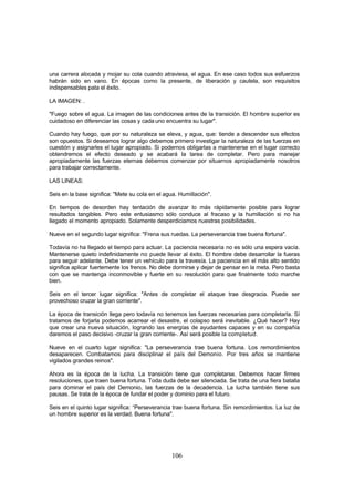 una carrera alocada y mojar su cola cuando atraviesa, el agua. En ese caso todos sus esfuerzos
habrán sido en vano. En épocas como la presente, de liberación y cautela, son requisitos
indispensables pata el éxito.

LA IMAGEN: .

"Fuego sobre el agua. La imagen de las condiciones antes de la transición. El hombre superior es
cuidadoso en diferenciar las cosas y cada uno encuentra su lugar".

Cuando hay fuego, que por su naturaleza se eleva, y agua, que: tiende a descender sus efectos
son opuestos. Si deseamos lograr algo debemos primero investigar la naturaleza de las fuerzas en
cuestión y asignarles el lugar apropiado. Si podernos obligarlas a mantenerse en el lugar correcto
obtendremos el efecto deseado y se acabará la tarea de completar. Pero para manejar
apropiadamente las fuerzas eternas debemos comenzar por situarnos apropiadamente nosotros
para trabajar correctamente.

LAS LINEAS:

Seis en la base significa: "Mete su cola en el agua. Humillación".

En tiempos de desorden hay tentación de avanzar lo más rápidamente posible para lograr
resultados tangibles. Pero este entusiasmo sólo conduce al fracaso y la humillación si no ha
llegado el momento apropiado. Solamente desperdiciamos nuestras posibilidades.

Nueve en el segundo lugar significa: "Frena sus ruedas. La perseverancia trae buena fortuna".

Todavía no ha llegado el tiempo para actuar. La paciencia necesaria no es sólo una espera vacía.
Mantenerse quieto indefinidamente no puede llevar al éxito. El hombre debe desarrollar la fueras
para seguir adelante. Debe tener un vehículo para la travesía. La paciencia en el más alto sentido
significa aplicar fuertemente los frenos. No debe dormirse y dejar de pensar en la meta. Pero basta
con que se mantenga inconmovible y fuerte en su resolución para que finalmente todo marche
bien.

Seis en el tercer lugar significa: "Antes de completar el ataque trae desgracia. Puede ser
provechoso cruzar la gran corriente".

La época de transición llega pero todavía no tenemos las fuerzas necesarias para completarla. Sí
tratamos de forjarla podemos acarrear el desastre, el colapso será inevitable. ¿Qué hacer? Hay
que crear una nueva situación, logrando las energías de ayudantes capaces y en su compañía
daremos el paso decisivo -cruzar la gran corriente-. Así será posible la completud.

Nueve en el cuarto lugar significa: "La perseverancia trae buena fortuna. Los remordimientos
desaparecen. Combatamos para disciplinar el país del Demonio. Por tres años se mantiene
vigilados grandes reinos".

Ahora es la época de la lucha. La transición tiene que completarse. Debemos hacer firmes
resoluciones, que traen buena fortuna. Toda duda debe ser silenciada. Se trata de una fiera batalla
para dominar el país del Demonio, las fuerzas de la decadencia. La lucha también tiene sus
pausas. Se trata de la época de fundar el poder y dominio para el futuro.

Seis en el quinto lugar significa: “Perseverancia trae buena fortuna. Sin remordimientos. La luz de
un hombre superior es la verdad. Buena fortuna".




                                                 106
 