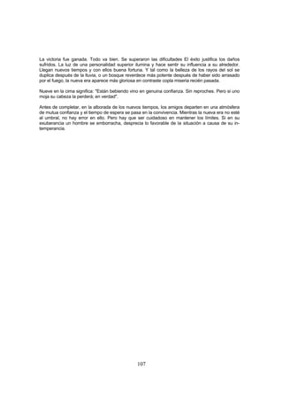 La victoria fue ganada. Todo va bien. Se superaron las dificultades El éxito justifica los daños
sufridos. La luz de una personalidad superior ilumina y hace sentir su influencia a su alrededor.
Llegan nuevos tiempos y con ellos buena fortuna. Y tal como la belleza de los rayos del sol se
duplica después de la lluvia, o un bosque reverdece más potente después de haber sido arrasado
por el fuego, la nueva era aparece más gloriosa en contraste copla miseria recién pasada.

Nueve en la cima significa: "Están bebiendo vino en genuina confianza. Sin reproches. Pero si uno
moja su cabeza la perderá; en verdad".

Antes de completar, en la alborada de los nuevos tiempos, los amigos departen en una atmósfera
de mutua confianza y el tiempo de espera se pasa en la convivencia. Mientras la nueva era no esté
al umbral, no hay error en ello. Pero hay que ser cuidadoso en mantener los límites. Si en su
exuberancia un hombre se emborracha, desprecia lo favorable de la situación a causa de su in-
temperancia.




                                               107
 