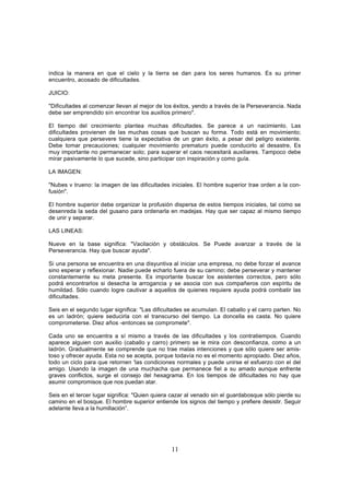 indica la manera en que el cielo y la tierra se dan para los seres humanos. Es su primer
encuentro, acosado de dificultades.

JUICIO:

"Dificultades al comenzar llevan al mejor de los éxitos, yendo a través de la Perseverancia. Nada
debe ser emprendido sin encontrar los auxilios primero".

El tiempo del crecimiento plantea muchas dificultades. Se parece a un nacimiento. Las
dificultades provienen de las muchas cosas que buscan su forma. Todo está en movimiento;
cualquiera que persevere tiene la expectativa de un gran éxito, a pesar del peligro existente.
Debe tomar precauciones; cualquier movimiento prematuro puede conducirlo al desastre, Es
muy importante no permanecer solo; para superar el caos necesitará auxiliares. Tampoco debe
mirar pasivamente lo que sucede, sino participar con inspiración y como guía.

LA IMAGEN:

"Nubes v trueno: la imagen de las dificultades iniciales. El hombre superior trae orden a la con-
fusión".

El hombre superior debe organizar la profusión dispersa de estos tiempos iniciales, tal como se
desenreda la seda del gusano para ordenarla en madejas. Hay que ser capaz al mismo tiempo
de unir y separar.

LAS LINEAS:

Nueve en la base significa: "Vacilación y obstáculos. Se Puede avanzar a través de la
Perseverancia. Hay que buscar ayuda".

Si una persona se encuentra en una disyuntiva al iniciar una empresa, no debe forzar el avance
sino esperar y reflexionar. Nadie puede echarlo fuera de su camino; debe perseverar y mantener
constantemente su meta presente. Es importante buscar los asistentes correctos, pero sólo
podrá encontrarlos si desecha la arrogancia y se asocia con sus compañeros con espíritu de
humildad. Sólo cuando logre cautivar a aquellos de quienes requiere ayuda podrá combatir las
dificultades.

Seis en el segundo lugar significa: "Las dificultades se acumulan. El caballo y el carro parten. No
es un ladrón; quiere seducirla con el transcurso del tiempo. La doncella es casta. No quiere
comprometerse. Diez años -entonces se compromete".

Cada uno se encuentra a sí mismo a través de las dificultades y los contratiempos. Cuando
aparece alguien con auxilio (caballo y carro) primero se le mira con desconfianza, como a un
ladrón. Gradualmente se comprende que no trae malas intenciones y que sólo quiere ser amis-
toso y ofrecer ayuda. Esta no se acepta, porque todavía no es el momento apropiado. Diez años,
todo un ciclo para que retornen 'las condiciones normales y puede unirse el esfuerzo con el del
amigo. Usando la imagen de una muchacha que permanece fiel a su amado aunque enfrente
graves conflictos, surge el consejo del hexagrama. En los tiempos de dificultades no hay que
asumir compromisos que nos puedan atar.

Seis en el tercer lugar significa: "Quien quiera cazar al venado sin el guardabosque sólo pierde su
camino en el bosque. El hombre superior entiende los signos del tiempo y prefiere desistir. Seguir
adelante lleva a la humillación”.




                                                11
 
