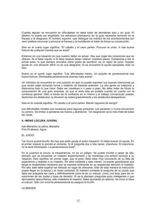 Cuando alguien se encuentra en dificultades no debe tratar de abordarlas solo y sin guía. El
destino no puede ser engañado; los esfuerzos prematuros sin la guía necesaria terminan en el
fracaso y la desgracia. El hombre superior, que distingue los indicios de los acontecimientos por
venir prefiere renunciar a provocar el fracaso y la humillación al tratar de forzar su consecución.

Seis en el cuarto lugar significa: "El caballo y el carro parten. Procurar la unión. Ir trae buena
fortuna de cualquier manera que se actúe".

Estamos en una situación en que nuestro deber es actuar. Hay que coger las conexiones que se
ofrecen. Ni el falso orgullo ni la falsa reserva deben retener 'nuestros pasos. Condecirse a dar el
primer paso, lo que siempre envuelve cierto grado de sacrificio, es un signo de juicio. Aceptar
ayuda en una situación difícil no es una desgracia. Si se encuentra la ayuda apropiada, todo va
bien.

Nueve en el quinto lugar significa: "Las dificultades hieren. Un poquito de perseverancia trae
buena fortuna. Demasiada perseverancia acarrea mala suerte".

Un individuo se encuentra en una posición en que no puede expresar sus buenas intenciones ya
que recién están tomando forma y tratando de hacerse entender. La otra gente se interpone y
distorsiona todo lo que hace. Debe ser cauteloso e ir paso a paso. No debe tratar de forzar la
consumación de una gran empresa, ya que el éxito sólo es posible cuando se cuenta con la
confianza general. Sólo a través de la confianza en sí mismo y el trabajo concienzudo pueden
destruirse los obstáculos, la situación se aclara gradualmente y los obstáculos desaparecen.

Seis en la cúspide significa: "El caballo y el carro parten. Manan regueros de sangré".

Las dificultades iniciales son excesivas para algunas personas. Las paralizan y nunca encuentran
su camino. Se limitan a apretarse las manos y abandonar. Tal resignación es la más triste de todas
las cosas.

4.- MENG LOCURA JUVENIL

Ken Mantener la calma, Montaña
K'an El abismo, Agua.

EL JUICIO:

"La locura juvenil triunfa. No hay que pedir ayuda al joven inexperto. El debe buscar mi ayuda. En
el primer oráculo lo pondré al corriente. Si él pregunta dos o tres veces, importuna. Si importuna,
no le daré información. La perseverancia rinde".

En la juventud la locura, la inexperiencia, no es un peligro. Se puede triunfar a pesar de ella,
siempre que se encuentre un maestro experimentado y se mantenga una actitud correcta a su
respecto. Esto significa, en primer lugar, que el joven debe estar muy consciente de su falta de
experiencia y respetar a su maestro. Sin esta modestia y este interés, no puede garantizarse que
tenga la receptividad necesaria que se expresa solamente en su respetuosa atención al maestro.
Por ello, éste debe esperar ser llamado en lugar de ofrecerse. Sólo de esta manera la instrucción
puede llegar en la época y el modo correctos. El maestro contesta la pregunta de su pupilo que
debe ser aceptada tan clara y definitivamente como la de un oráculo; como una llave para las re-
soluciones de las dudas y base de decisión. Si se le plantean preguntas poco inteligentes o que
demuestren desconfianza, sólo molestará al maestro. Debe ignorarlas en silencio, tal como lo hace
el oráculo. Sólo con enorme perseverancia se asegura el triunfo.

LA IMAGEN:



                                                 12
 