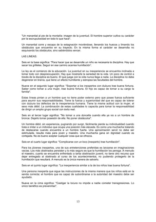 "Un manantial al pie de la montaña: imagen de la juventud. El hombre superior cultiva su carácter
por la escrupulosidad en todo lo que hace".

Un manantial corre y escapa de la estagnación moviéndose, llenando los huecos y limando los
obstáculos que encuentra en su trayecto. En la misma forma el carácter se desarrolla no
esquivando los obstáculos, sino sabiéndolos vencer.

LAS LINEAS:

Seis en la base significa: "Para hacer que se desarrolle un niño es necesaria la disciplina. Hay que
sacar los grilletes. Seguir en ese camino acarrea humillación”.

La ley es el comienzo de la educación. La juventud en su inexperiencia se encuentra inclinada a
tomar todo con despreocupación. Hay que mostrarle la seriedad de la vida. Un poco de control a
través de la disciplina es bueno. El que juega con la vida nunca llega a nada. La disciplina no debe
degenerar en tiranía, que tiene un efecto humillante y estropea las facultades del hombre.

Nueve en el segundo lugar significa: "Soportar a los inexpertos con dulzura trae buena fortuna.
Saber como tomar a una mujer, trae buena fortuna. El hijo es capaz de tornar a su cargo la
familia".

Estas líneas pintan a un hombre que no tiene poder externo pero que posee fuerza suficiente
para asumir sus responsabilidades. Tiene la fuerza y superioridad del que es capaz de tolerar
con dulzura los defectos de la inexperiencia humana. Tiene la misma actitud con la mujer, el
sexo más débil. La combinación de estas cualidades lo capacita para tomar la responsabilidad
de dirigir un amplio grupo social con éxito real.

Seis en el tercer lugar significa: "No tomar a una doncella cuando ella ya vio a un hombre de
bronce. Dejarlo tomar posesión de ella. No poner obstáculos".

Un hombre débil, sin experiencia, pugnando por surgir, fácilmente pierde su individualidad cuando
trata e imitar a un individuo que ocupa una posición más elevada. Es como una muchacha tratando
de destacarse cuando encuentra a un hombre fuerte. Una aproximación servil no debe ser
estimulada, resulta mala para joven y maestro. Una muchacha gana en dignidad cuando es
cortejada. No es bueno aceptar cualquier cosa que se ofrezca.

Seis en el cuarto lugar significa: "Complicarse con un loco (inexperto) trae humillación".

Para los jóvenes inexpertos, una de sus entretenciones preferidas es lanzarse en imaginaciones
vacías. Los más obstinados persisten y lo más seguro es que la humillación los persiga. A menudo
el maestro, cuanto se encuentra enfrentado a tanta obstinación juvenil, no tiene otro recurso que
dejar entregado al obstinado al curso de los acontecimientos, no pudiendo protegerlo de la
humillación que resultará. A menudo es la única manera de salvarlo.

Seis en el quinto lugar significa: "La inexperiencia similar a la de los niños trae buena fortuna".

Una persona inexperta que sigue las instrucciones de la misma manera que los niños está en la
senda correcta; el hombre que es capaz de subordinarse a la autoridad del maestro debe ser
ayudado.

Nueve en la cima significa: "Castigar la locura no impide a nadie cometer transgresiones. Lo
único benéfico es prevenirlas".




                                                  13
 