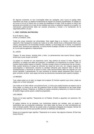 En algunas ocasiones un loco incorregible debe ser castigado, pero nunca el castigo debe
imponerse con enojo; su objetivo fundamental es impedir los excesos injustificados. El castigo no
es nunca un fin en sí mismo sino un medio de restablecer el orden. Esto se aplica no sólo a las
personas sino también en el caso de las medidas que toma un gobierno respecto a su pueblo. La
intervención gubernamental debe ser siempre preventiva y tender a la mantención de la
seguridad pública y la paz.

5.- HSŰ / ESPERA (NUTRICION)

K´an El abismo, Agua.
Ch'ien Lo Creativo, Cielo.

Todas las cosas necesitan ser alimentadas. Este regalo llega a su tiempo y hay que saber
esperarlo. Este hexagrama muestra las nubes en el cielo, dando lluvia y refrescando todo lo que
crece y proveyendo a la humanidad comida y bebida. La lluvia llega por sí misma, no podemos
hacerla venir, tenemos que esperarla. La fuerza frente al peligro consiste no en arremeter contra
él, no se trata de agitarse e impacientarse.

EL JUICIO:

"Espera. Si eres sincero, tendrás brillo y éxito. La perseverancia trae buena fortuna. Alguien
tendrá que cruzar la gran corriente".

La espera no consiste en una esperanza vacía. Hay certitud de buscar la meta. Alguien se
enfrenta a un peligro que debe ser superado. La debilidad y la impaciencia no ayudan. Sólo un
hombre fuerte puede superar al destino. Contrae consigo mismo el compromiso de ser sincero.
Sólo cuando tenemos el coraje de enfrentar las cosas tal corno son, sin ninguna especie de
auto-engaños ni desilusiones, tenemos la claridad suficiente para observar toda la línea de
acontecimientos y reconocer el camino al éxito. Este reconocimiento debe ser seguido por una
acción decidida y perseverante. En ese momento el hombre estará preparado para cruzar la
gran corriente, es decir, será capaz de tomar las decisiones necesarias para superar el peligro.

LA IMAGEN:

"Las nubes suben en el cielo: la imagen de la espera: El hombre superior que come y bebe se
alegra con un buen banquete".

Las nubes en el cielo indican una próxima lluvia. Lo único que puede hacerse es esperar que la
lluvia caiga. Lo mismo en la vida. No podemos forzar el futuro interfiriendo en las cosas antes
que llegue su tiempo. Podemos, sí, fortificar el cuerpo comiendo y bebiendo y lo mismo la mente.
El destino llega cuando quiere y estamos preparados.

LAS LINEAS:

Nueve en la base significa: "Esperando en la Pradera. Enseña a aguardar con paciencia. Sin
reproches".

El peligro todavía no se presenta. Las condiciones todavía son simples, pero ya existe el
sentimiento que se producirán problemas. Uno debe tratar de llevar su vida normalmente por
todo el tiempo posible. Sólo así se puede evitar un prematuro desgaste de energías, librarse de
los reproches y los errores que pueden acarrear la debilidad más adelante.

Nueve en el segundo lugar significa: "Esperando en la arena. Hay algunos chismes. El-final trae
buena fortuna".



                                               14
 