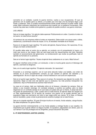 convierte en un soldado; cuando la guerra termina, vuelve a sus ocupaciones. El que es
generoso con el pueblo gana su afecto y el pueblo que vive bajo una ley benigna llega a ser
fuerte y poderoso. Sólo un pueblo económicamente fuerte puede alcanzar el poder militar. Este
poder debe cultivarse mejorando las condiciones de la gente con un gobierno humanitario. Sólo
cuando hay este lazo invisible entre gobierno y pueblo es posible conducir una guerra victoriosa.

LAS LINEAS:

Seis en la base significa: "Un ejército debe aparecer Públicamente en orden. Cuando el orden no
es bueno, la mala fortuna acecha".

Al comienzo de una empresa militar el orden es imperativo. Debe existir una causa justa y válida,
obediencia y coordinación entre las tropas. Si no, el resultado inevitable es el fracaso.

Nueve en el segundo lugar significa: "Al centro del ejército. Buena fortuna. Sin reproches. El rey
otorga una triple condecoración".

El caudillo debe estar al centro de su ejército, en contacto con él compartiendo lo bueno y lo
malo que ocurra a, las masas. Sólo así será igual ante los requerimientos del cielo. Necesita
también el reconocimiento del gobernante. La condecoración que recibe es justificada; todo el
ejército es honrado en su persona.

Seis en el tercer lugar significa: "Acaso el ejército lleva cadáveres en un carro. Mala fortuna".

Si alguien interfiere entre el líder y el conductor, o bien si mucha gente asume el liderazgo del
ejército, acarreará la desgracia.

Seis, en el cuarto lugar significa: "El ejército retrocede. Sin reproches".

Encarado a un enemigo superior, con el cual sería absurdo trabar una batalla, una orden de
retirada es el único procedimiento correcto ya que salvará al ejército del desastre y la
desintegración. No es un signo de coraje o fuerza trabarse en una lucha sin esperanzas.

Seis en el quinto lugar significa: "Hay caza en el campo. Es necesario que alguien los oculte. Sin
reproches. Dejar al más vicio del ejército que lo conduzca; los más jóvenes transporten los
cadáveres. Aquí la Perseverancia acarrea mala fortuna".

La caza en el campo, dejó sus habituales sitios en el bosque y devasta los campos. Esto se
refiere a una invasión enemiga. Un combate enérgico y punitivo se justifica, pero no debe
degenerar en un combate salvaje en el cual cada uno pelee sólo por sí mismo. A pesar del enor-
me grado de perseverancia y valor, puede venir la mala fortuna. El ejército debe ser dirigido por
un líder experimentado. En el asunto de conducir una guerra no se puede permitir que el
populacho haga una carnicería con todo lo que caiga entre sus manos. Si lo hace, el fracaso
será el resultado y pese a toda la perseverancia existirá el peligro de la mala fortuna.

Seis en la cúspide significa: "El gran Príncipe triunfa en el mando, funda estados, otorga feudos.
No debe emplearse a la gente inferior".

La guerra terminó victoriosamente y el rey funda estados y entrega feudos a sus vasallos. Es
importante que la gente inferior no llegue al poder. Si ayudaron, págueseles con dinero, pero no
con tierras ni con los privilegios de los dirigentes, porque abusarían del poder.

8.- PI SOSTENIENDO JUNTOS (UNION)




                                                  18
 