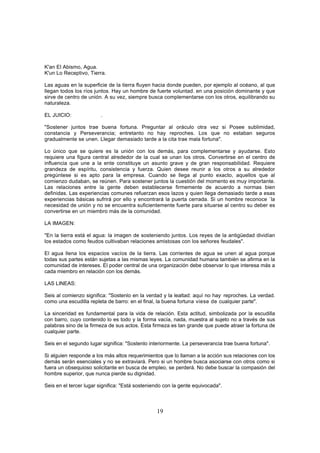 K'an El Abismo, Agua.
K'un Lo Receptivo, Tierra.

Las aguas en la superficie de la tierra fluyen hacia donde pueden, por ejemplo al océano, al que
llegan todos los ríos juntos. Hay un hombre de fuerte voluntad. en una posición dominante y que
sirve de centro de unión. A su vez, siempre busca complementarse con los otros, equilibrando su
naturaleza.

EL JUICIO:              .

"Sostener juntos trae buena fortuna. Preguntar al oráculo otra vez si Posee sublimidad,
constancia y Perseverancia; entretanto no hay reproches. Los que no estaban seguros
gradualmente se unen. Llegar demasiado tarde a la cita trae mala fortuna".

Lo único que se quiere es la unión con los demás, para complementarse y ayudarse. Esto
requiere una figura central alrededor de la cual se unan los otros. Convertirse en el centro de
influencia que une a la ente constituye un asunto grave y de gran responsabilidad. Requiere
grandeza de espíritu, consistencia y fuerza. Quien desee reunir a los otros a su alrededor
pregúntese si es apto para la empresa. Cuando se llega al punto exacto, aquellos que al
comienzo dudaban, se reúnen. Para sostener juntos la cuestión del momento es muy importante.
Las relaciones entre la gente deben establecerse firmemente de acuerdo a normas bien
definidas. Las experiencias comunes refuerzan esos lazos y quien llega demasiado tarde a esas
experiencias básicas sufrirá por ello y encontrará la puerta cerrada. Si un hombre reconoce `la
necesidad de unión y no se encuentra suficientemente fuerte para situarse al centro su deber es
convertirse en un miembro más de la comunidad.

LA IMAGEN:

"En la tierra está el agua: la imagen de sosteniendo juntos. Los reyes de la antigüedad dividían
los estados como feudos cultivaban relaciones amistosas con los señores feudales".

El agua llena los espacios vacíos de la tierra. Las corrientes de agua se unen al agua porque
todas sus partes están sujetas a las mismas leyes. La comunidad humana también se afirma en la
comunidad de intereses. El poder central de una organización debe observar lo que interesa más a
cada miembro en relación con los demás.

LAS LINEAS:

Seis al comienzo significa: "Sostenlo en la verdad y la lealtad: aquí no hay, reproches. La verdad.
como una escudilla repleta de barro: en el final, la buena fortuna viese de cualquier parte".

La sinceridad es fundamental para la vida de relación. Esta actitud, simbolizada por la escudilla
con barro, cuyo contenido lo es todo y la forma vacía, nada, muestra al sujeto no a través de sus
palabras sino de la firmeza de sus actos. Esta firmeza es tan grande que puede atraer la fortuna de
cualquier parte.

Seis en el segundo lugar significa: "Sostenlo interiormente. La perseverancia trae buena fortuna".

Si alguien responde a los más altos requerimientos que lo llaman a la acción sus relaciones con los
demás serán esenciales y no se extraviará. Pero si un hombre busca asociarse con otros como si
fuera un obsequioso solicitante en busca de empleo, se perderá. No debe buscar la compasión del
hombre superior, que nunca pierde su dignidad.

Seis en el tercer lugar significa: "Está sosteniendo con la gente equivocada".



                                                 19
 