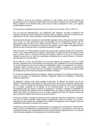 El I CHING o Libro de los Cambios, constituye el más antiguo de los textos clásicos del
pensamiento chino. Se discute la paternidad de la obra pues en ocasiones se le atribuye a Weng
Wang, fundador de la dinastía Chou; otras voces al mítico emperador Fu Ha¡, y en algunas
oportunidades a Confucio.

En todo caso su antigüedad puede situarse por lo menos entre los años 1.000 y 2.000 A. C.

Por una serie de manipulaciones --que detallamos más adelante-- se llega a establecer dos
trigramas resultantes de la combinación de líneas rectas y cortadas. Cada uno de ellos tiene su
explicación en el Libro, hasta completar un total de 64 posibilidades diferentes.

Posteriormente diversas escuelas de comentaristas agregaron más y más glosas al texto original
del I Ching. En esta oportunidad sólo se presentan los 64 hexagramas básicos con las
explicaciones que de ellos hizo el alemán Richard Wilheim en su presentación del I Ching a
Occidente. También se contempló la traducción del religioso James Legge, cronológicamente la
primera versión directa del chino a una lengua occidental, el inglés.

Para los chinos, el I Ching significa la fuente de consulta ante cualquier decisión de importancia.
El libro -como reverentemente se le califica-- puede indicar en cada momento la dirección correcta
para el actuar. Quien le consulta premunido de respeto y atención a lo que el I Ching pueda
indicarle encuentra en su texto una apreciación ponderada de su actual situación y recomen-
daciones para su conducta futura.

No se trata de un libro de adivinación, de una bola mágica¡ que muestre el futuro, ni nada
parecido. Simplemente que de acuerdo a la concepción china, adoptada por muchos occidentales,
en los 64 hexagramas se resumen todas las posibilidades vitales. La manipulación de varillas o
monedas -según el sistema, que se adopte-- pone en contacto al individuo, un microcosmos
específico, con el todo, el macrocosmos: el resultado, la palabra del I Ching se encuentra a través
del hexagrama que se construye mediante las varillas o monedas.

El I Ching usa fundamentalmente las imágenes, algunas asociadas con la antigua mitología china,
otras con la poesía, las instituciones sociales y religiosas, incluso con arquetipos o momentos
históricos específicos.

El sicólogo C. Gustav Jung -quien prologó la traducción de Wilhem- se declaró uno de sus
adeptos. Concretamente Jung calificó el I Ching tanto como una técnica de oráculos -auxilios para
el futuro-- como un método de exploración del inconsciente. Se recalca en el libro la preocupación
por el cambio constante en el aspecto de los acontecimientos. En el mundo occidental
considerable parte del esfuerzo humano se encamina a combatir o restringir la posibilidad de
peligro que implica todo cambio. Para la mentalidad china, en cambio, cualquier momento que se
tome como punto, de observación es en sí mismo resultante de toda una cadena causal que
abarca hasta los detalles más mínimos del devenir anterior.

Al tirar las monedas o manejar las varillas se hacen presentes todas las po sibilidades. Una parte,
que para la mente occidental puede parecer insignificante, entra en contacto con el todo y
adquiere por ese contacto las cualidades del momento. El hexagrama que se obtiene indica las
cualidades dominantes al momento de su origen.

Fundamental para comprender el I Ching resulta el concepto que Jung llamó de "sincronicidad".
Atañe a que la coincidencia de acontecimientos en el tiempo y en el espacio es más que una
casualidad. Existiría una interdependencia de los acontecimientos objetivos entre sí y en relación
con los estados subjetivos con la psiquis de él o los observadores.




                                                2
 
