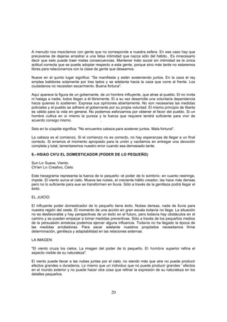 A menudo nos mezclamos con gente que no corresponde a nuestra esfera. En ese caso hay que
precaverse de dejarse arrastrar a una falsa intimidad que nazca sólo del hábito.. Es innecesario
decir que esto puede traer malas consecuencias. Mantener trato social sin intimidad es la única
actitud correcta que se puede adoptar respecto a esta gente, porque sino más tarde no estaremos
libres para relacionarnos con la clase de gente que deseamos.

Nueve en el quinto lugar significa: "Se manifiesta y están sosteniendo juntos. En la caza el rey
emplea batidores solamente por tres lados y se adelanta hacia la caza que corre al frente. Los
ciudadanos no necesitan escarmiento. Buena fortuna".

Aquí aparece la figura de un gobernante, de un hombre influyente, que atrae al pueblo. El no invita
ni halaga a nadie, todos llegan a él libremente. El a su vez desarrolla una voluntaria dependencia
hacia quienes lo sostienen. Expresa sus opiniones abiertamente. No son necesarias las medidas
policiales y el pueblo se adhiere al gobernante por su propia voluntad. El mismo principio de liberta
es válido para la vida en general. No podemos esforzarnos por obtener el favor del pueblo. Si un
hombre cultiva en sí mismo la pureza y la fuerza que requiere tendrá suficiente para vivir de
acuerdo consigo mismo.                     .

Seis en la cúspide significa: "No encuentra cabeza para sostener juntos. Mala fortuna".

La cabeza es el comienzo. Si el comienzo no es correcto, no hay esperanzas de llegar a un final
correcto. Si erramos el momento apropiado para la unión y vacilamos en entregar una devoción
completa y total, lamentaremos nuestro error cuando sea demasiado tarde.

9.- HSIAO CH'U EL DOMESTICADOR (PODER DE LO PEQUEÑO)

Sun Lo Suave, Viento.
Ch'ien Lo Creativo, Cielo.

Este hexagrama representa la fuerza de lo pequeño -el poder de lo sombrío- en cuanto restringe,
impide. El viento surca el cielo. Mueve las nubes, el creciente hálito creador, las hace más densas
pero no lo suficiente para aue se transformen en lluvia. Sólo a través de la gentileza podrá llegar el
éxito.

EL JUICIO:

El influyente poder domesticador de lo pequeño tiene éxito. Nubes densas, nada de lluvia para
nuestra región del oeste. El momento de una acción en gran escala todavía no llega. La situación
no es desfavorable y hay perspectivas de un éxito en el futuro, pero todavía hay obstáculos en el
camino y se pueden empezar a tomar medidas preventivas. Sólo a través de los pequeños medios
de la persuasión amistosa podemos ejercer alguna influencia. Todavía no ha llegado la época de
las medidas arrolladoras. Para sacar adelante nuestros propósitos necesitamos firme
determinación, gentileza y adaptabilidad en las relaciones externas.

LA IMAGEN:

"El viento cruza los cielos. La imagen del poder de lo pequeño. El hombre superior refina el
aspecto visible de su naturaleza".

El viento puede llevar a las nubes juntas por el cielo; no siendo más que aire no puede producir
efectos grandes o duraderos. Lo mismo que un individuo que no puede producir grandes ' efectos
en el mundo exterior y no puede hacer otra cosa que refinar la expresión de su naturaleza en los
detalles pequeños.



                                                 20
 