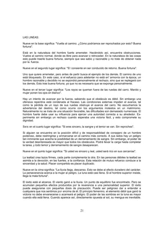 LAS LINEAS:

Nueve en la base significa: "Vuelta al camino. ¿Cómo podríamos ser reprochados por esto? Buena
fortuna".

Está en la naturaleza del hombre fuerte arremeter. Haciéndolo así, encuentra obstrucciones.
Vuelve al camino normal, donde es libre para avanzar o retroceder. En la naturaleza de las cosas
esto puede traerle buena fortuna, siempre que sea sabio y razonable y no trate de obtener nada
por la. fuerza.

Nueve en el segundo lugar significa: "El consiente en ser conducido de retorno. Buena fortuna".

Uno que quiere arremeter, pero antes de partir busca el ejemplo de los demás. El camino de uno
está bloqueado. En este caso, si el esfuerzo para adelantar no está en' armonía con la época, un
hombre razonable y decidido no se expondrá personalmente al rechazo, sino que se replegará con
los demás. Esto trae buena fortuna, ya que no es necesario que se exponga personalmente.

Nueve en el tercer lugar significa: "Los rayos se queman fuera de las ruedas del carro. Marido y
mujer ponen los ojos en blanco".

Hay un intento de avanzar por la fuerza, sabiendo que el obstáculo es débil. Sin embargo una
ofensiva repentina está condenada al fracaso. Las condiciones externas impiden el avance, tal
como la pérdida de un rayo de sus ruedas obstruye el avance del carro. No escuchamos la
advertencia del destino, tal como ocurre con los argumentos molestos en un matrimonio.
Naturalmente no se trata de una situación favorable, las dificultades son demasiado numerosas. El
hombre fuerte debe usar su influencia para ejercer una autoridad correcta a su alrededor. Ex-
perimenta sin embargo un rechazo cuando esperaba una victoria fácil, y esto compromete su
dignidad.

Seis en el cuarto lugar significa: "Si eres sincero, la sangre y el temor se van. Sin reproches".

Si alguien se encuentra en la posición difícil y de responsabilidad de consejero de un hombre
poderoso, debe restringirse y enmarcarse en el camino más correcto. A sus lados hay un peligro
tan inminente que acecha la posibilidad de un derramamiento de sangre. Sin embargo, el poder de
la verdad desinteresada es mayor que todos los obstáculos. Podrá llevar la carga hasta completar
la tarea, y todo temor y derramamiento de sangre desaparecen.

Nueve en el quinto lugar significa: "Si usted es sincero y leal, usted será rico en sus cercanías".

La lealtad crea lazos firmes, cada parte complementa la otra. En las personas débiles la lealtad se
asimila a la devoción, en las fuertes, a la confianza. Esta relación de mutuo refuerzo conduce a la
sinceridad y la salud. Placer compartido es placer duplicado.

Nueve en la cima significa: "La lluvia llega, descanso. Esto se debe al efecto duradero del carácter.
La perseverancia acerca a la mujer al peligro. La luna está casi llena. Si el hombre superior insiste,
llega la mala fortuna".

El éxito está al alcance. El viento ganó a la lluvia. Un punto de equilibrio fue encontrado. Pero se
acumulan pequeños efectos producidos por la reverencia a una personalidad superior. El éxito
puede asegurarse con pequeñas dosis de precaución. Puede ser peligroso dar a entender a
cualquiera que nos sentimos por encima de él. El principio femenino, el elemento débil que ganó la
victoria no debe envanecerse o acarreará el peligro. El poder de las sombras en la luna es mayor
cuando ella está llena. Cuando aparece así, directamente opuesta al sol, su mengua es inevitable.



                                                  21
 