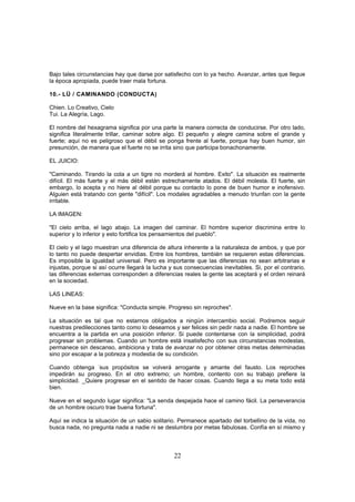 Bajo tales circunstancias hay que darse por satisfecho con lo ya hecho. Avanzar, antes que llegue
la época apropiada, puede traer mala fortuna.

10.- LÜ / CAMINANDO (CONDUCTA)

Chien. Lo Creativo, Cielo
Tui. La Alegría, Lago.

El nombre del hexagrama significa por una parte la manera correcta de conducirse. Por otro lado,
significa literalmente trillar, caminar sobre algo. El pequeño y alegre camina sobre el grande y
fuerte; aquí no es peligroso que el débil se ponga frente al fuerte, porque hay buen humor, sin
presunción, de manera que el fuerte no se irrita sino que participa bonachonamente.

EL JUICIO:

"Caminando. Tirando la cola a un tigre no morderá al hombre. Exito". La situación es realmente
difícil. El más fuerte y el más débil están estrechamente atados. El débil molesta. El fuerte, sin
embargo, lo acepta y no hiere al débil porque su contacto lo pone de buen humor e inofensivo.
Alguien está tratando con gente "difícil". Los modales agradables a menudo triunfan con la gente
irritable.

LA IMAGEN:

"El cielo arriba, el lago abajo. La imagen del caminar. El hombre superior discrimina entre lo
superior y lo inferior y esto fortifica los pensamientos del pueblo".

El cielo y el lago muestran una diferencia de altura inherente a la naturaleza de ambos, y que por
lo tanto no puede despertar envidias. Entre los hombres, también se requieren estas diferencias.
Es imposible la igualdad universal. Pero es importante que las diferencias no sean arbitrarias e
injustas, porque si así ocurre llegará la lucha y sus consecuencias inevitables. Si, por el contrario,
las diferencias externas corresponden a diferencias reales la gente las aceptará y el orden reinará
en la sociedad.

LAS LINEAS:

Nueve en la base significa: "Conducta simple. Progreso sin reproches".

La situación es tal que no estarnos obligados a ningún intercambio social. Podremos seguir
nuestras predilecciones tanto como lo deseamos y ser felices sin pedir nada a nadie. El hombre se
encuentra a la partida en una posición inferior. Si puede contentarse con la simplicidad, podrá
progresar sin problemas. Cuando un hombre está insatisfecho con sus circunstancias modestas,
permanece sin descanso, ambiciona y trata de avanzar no por obtener otras metas determinadas
sino por escapar a la pobreza y modestia de su condición.

Cuando obtenga -sus propósitos se volverá arrogante y amante del fausto. Los reproches
impedirán su progreso. En el otro extremo; un hombre, contento con su trabajo prefiere la
simplicidad. _Quiere progresar en el sentido de hacer cosas. Cuando llega a su meta todo está
bien.

Nueve en el segundo lugar significa: "La senda despejada hace el camino fácil. La perseverancia
de un hombre oscuro trae buena fortuna".

Aquí se indica la situación de un sabio solitario. Permanece apartado del torbellino de la vida, no
busca nada, no pregunta nada a nadie ni se deslumbra por metas fabulosas. Confía en sí mismo y



                                                 22
 