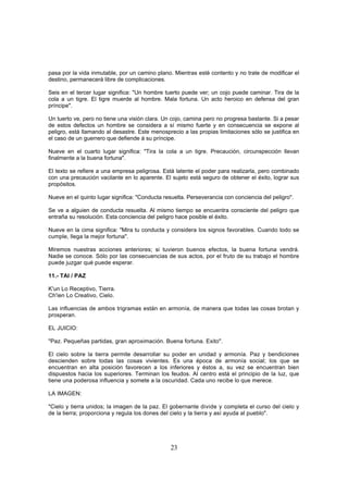 pasa por la vida inmutable, por un camino plano. Mientras esté contento y no trate de modificar el
destino, permanecerá libre de complicaciones.

Seis en el tercer lugar significa: "Un hombre tuerto puede ver; un cojo puede caminar. Tira de la
cola a un tigre. El tigre muerde al hombre. Mala fortuna. Un acto heroico en defensa del gran
príncipe".

Un tuerto ve, pero no tiene una visión clara. Un cojo, camina pero no progresa bastante. Si a pesar
de estos defectos un hombre se considera a sí mismo fuerte y en consecuencia se expone al
peligro, está llamando al desastre. Este menosprecio a las propias limitaciones sólo se justifica en
el caso de un guerrero que defiende á su príncipe.

Nueve en el cuarto lugar significa: "Tira la cola a un tigre. Precaución, circunspección llevan
finalmente a la buena fortuna".

El texto se refiere a una empresa peligrosa. Está latente el poder para realizarla, pero combinado
con una precaución vacilante en lo aparente. El sujeto está seguro de obtener el éxito, lograr sus
propósitos.

Nueve en el quinto lugar significa: "Conducta resuelta. Perseverancia con conciencia del peligro".

Se ve a alguien de conducta resuelta. Al mismo tiempo se encuentra consciente del peligro que
entraña su resolución. Esta conciencia del peligro hace posible el éxito.

Nueve en la cima significa: "Mira tu conducta y considera los signos favorables. Cuando todo se
cumple, llega la mejor fortuna".

Miremos nuestras acciones anteriores; si tuvieron buenos efectos, la buena fortuna vendrá.
Nadie se conoce. Sólo por las consecuencias de sus actos, por el fruto de su trabajo el hombre
puede juzgar qué puede esperar.

11.- TAI / PAZ

K'un Lo Receptivo, Tierra.
Ch'ien Lo Creativo, Cielo.

Las influencias de ambos trigramas están en armonía, de manera que todas las cosas brotan y
prosperan.

EL JUICIO:

"Paz. Pequeñas partidas, gran aproximación. Buena fortuna. Exito".

El cielo sobre la tierra permite desarrollar su poder en unidad y armonía. Paz y bendiciones
descienden sobre todas las cosas vivientes. Es una época de armonía social; los que se
encuentran en alta posición favorecen a los inferiores y éstos a, su vez se encuentran bien
dispuestos hacia los superiores. Terminan los feudos. Al centro está el principio de la luz, que
tiene una poderosa influencia y somete a la oscuridad. Cada uno recibe lo que merece.

LA IMAGEN:

"Cielo y tierra unidos; la imagen de la paz. El gobernante divide y completa el curso del cielo y
de la tierra; proporciona y regula los dones del cielo y la tierra y así ayuda al pueblo".




                                                23
 