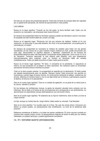 Se trata de una época de prosperidad general. Toda esta corriente de energía debe ser regulada
por un gobernante apropiado, de manera de aprovecharla lo más posible.

LAS LINEAS:

Nueve en la base significa: "Cuando se tira del pasto, la tierra también sale. Cada uno de
acuerdo a su naturaleza. Las empresas traen buena fortuna".

En tiempos de prosperidad todos los hombres capaces pueden ser llamados a asumir una tarea.
El propósito de todo hombre debe ser cumplir con algo.

Nueve en el segundo lugar: "Paciencia con los que carecen de nobleza. Vadear el río con
resolución, no descuidar lo que está distante. No mirar a los acompañantes: uno puede guiar la
caminata por, el medio".

En tiempos de prosperidad es necesaria la nobleza de carácter para tratar con las gentes
imperfectas. En las manos de un gran maestro ningún material es inútil, puede encontrarle uso
para algo. Generosidad no significa dejación o debilidad. Justamente en los tiempos de
prosperidad debemos estar más dispuestos a emprender tareas peligrosas, como cruzar un río si
es necesario. Tampoco descuidar lo que todavía está distante, sino que prepararnos
escrupulosamente para cualquier cosa. La división en facciones debe ser evitada
cuidadosamente. Cada uno debe encontrar el mejor medio para la acción.

Nueve en el tercer lugar significa: "Ni llano, ni compañía en la pendiente; ni seguidores al
retorno. El que persevera en el peligro no tiene reproches. Sin reclamos sobre su sinceridad;
aprovechar la buena fortuna mientras se posee".

Todo en la tierra puede cambiar. La prosperidad es seguida por la declinación. El daño puede
ser alejado temporalmente pero no abolido. Siempre vuelve. Está convicción nos permite no
ilusionarnos cuando llega la buena fortuna. Si continuamos temiendo el peligro, evitaremos los
errores. Mientras el hombre fuerte y rico no se deje tentar por la fortuna y permanezca superior
al destino, la fortuna no lo abandonará.

Seis en el cuarto lugar significa: "Cae en un estado de agitación, no se jacta de su salud junto a
su vecino, cándido y sincero".

En los tiempos de confidencias mutuas, la gente de situación elevada toma contacto con los
inferiores. No se debe a la fuerza de las circunstancias sino corresponde a sus sentimientos. La
aproximación es espontánea, porque está basada en una convicción íntima.

Seis en el quinto lugar significa: "El soberano da su hija en matrimonio. Esto lo hiere y le trae la
mayor fortuna".

La hija, aunque su marido sea de, rango inferior, debe acatar su voluntad. Trae felicidad.

Seis en la cima significa: "La muralla cayó en el foso. No usar las armas ahora. Conozcan por
dentro su propio pueblo. La perseverancia trae mortificación. La hora de la sentencia está
próxima".

Debemos sometemos al destino y no tratar de oponer resistencia. El único recurso consiste en
conocer bien nuestro propio círculo. Si perseveramos tratando de eludir el daño por los medios
habituales, el colapso será peor y puede significamos humillación.

12.- P'I / ESTARSE QUIETO (ESTAGNACION)



                                                24
 