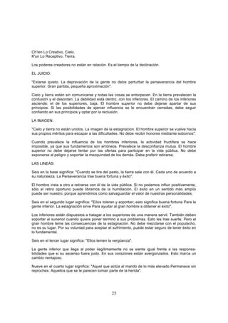 Ch'ien Lo Creativo, Cielo.
K'un Lo Receptivo, Tierra.

Los poderes creadores no están en relación. Es el tiempo de la declinación.

EL JUICIO:

"Estarse quieto. La depravación de la gente no debe perturbar la perseverancia del hombre
superior. Gran partida, pequeña aproximación".

Cielo y tierra están sin comunicarse y todas las cosas se entorpecen. En la tierra prevalecen la
confusión y el desorden. La debilidad está dentro, con los inferiores. El camino de los inferiores
asciende; el de los superiores, baja. El hombre superior no debe dejarse apartar de sus
principios. Si las posibilidades de ejercer influencia se le encuentran cerradas, debe seguir
confiando en sus principios y optar por la reclusión.

LA IMAGEN:

"Cielo y tierra no están unidos. La imagen de la estagnacion. El hombre superior se vuelve hacia
sus propios méritos para escapar a las dificultades. No debe recibir honores mediante sobornos".

Cuando prevalece la influencia de los hombres inferiores, la actividad fructífera se hace
imposible, ya que sus fundamentos son erróneos. Prevalece la desconfianza mutua. El hombre
superior no debe dejarse tentar por las ofertas para participar en la vida pública. No debe
exponerse al peligro y soportar la mezquindad de los demás. Debe preferir retirarse.

LAS LINEAS:

Seis en la base significa: "Cuando se tira del pasto, la tierra sale con él. Cada uno de acuerdo a
su naturaleza. La Perseverancia trae buena fortuna y éxito".

El hombre insta a otro a retirarse con él de la vida pública. Si no podemos influir positivamente,
sólo el retiro oportuno puede librarnos de la humillación. El éxito en un sentido más amplío
puede ser nuestro, porque aprendimos como salvaguardar el valor de nuestras personalidades.

Seis en el segundo lugar significa: "Ellos toleran y soportan; esto significa buena fortuna Para la
gente inferior. La estagnación sirve Para ayudar al gran hombre a obtener el éxito".

Los inferiores están dispuestos a halagar a los superiores de una manera servil. También deben
soportar al sunerior cuando quiere poner término a sus problemas. Esto les trae suerte. Pero el
gran hombre teme las consecuencias de la estagnación. No debe mezclarse con el populacho,
no es su lugar. Por su voluntad para aceptar el sufrimiento, puede estar seguro de tener éxito en
lo fundamental.

Seis en el tercer lugar significa: "Ellos temen la vergüenza".

La gente inferior que llega al poder ilegítimamente no se siente igual frente a las responsa-
bilidades que si su ascenso fuera justo. En sus corazones están avergonzados. Esto marca un
cambio ventajoso.

Nueve en el cuarto lugar significa: "Aquel que actúa al mando de lo más elevado Permanece sin
reproches. Aquellos que se le parecen toman parte de la herida".




                                                 25
 