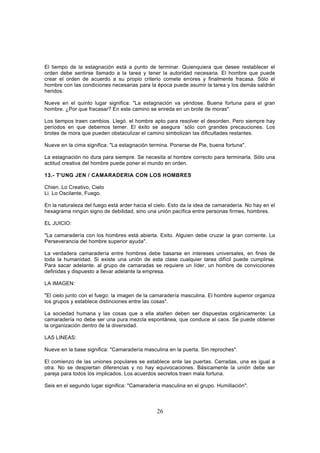 El tiempo de la estagnación está a punto de terminar. Quienquiera que desee restablecer el
orden debe sentirse llamado a la tarea y tener la autoridad necesaria. El hombre que puede
crear el orden de acuerdo a su propio criterio comete errores y finalmente fracasa. Sólo el
hombre con las condiciones necesarias para la época puede asumir la tarea y los demás saldrán
heridos.

Nueve en el quinto lugar significa: "La estagnación va yéndose. Buena fortuna para el gran
hombre. ¿Por que fracasar? En este camino se enreda en un brote de moras".

Los tiempos traen cambios. Llegó. el hombre apto para resolver el desorden. Pero siempre hay
períodos en que debemos temer. El éxito se asegura `sólo con grandes precauciones. Los
brotes de mora que pueden obstaculizar el camino simbolizan las dificultades restantes.

Nueve en la cima significa: "La estagnación termina. Ponerse de Pie, buena fortuna".

La estagnación no dura para siempre. Se necesita al hombre correcto para terminarla. Sólo una
actitud creativa del hombre puede poner el mundo en orden.

13.- T'UNG JEN / CAMARADERIA CON LOS HOMBRES

Chien. Lo Creativo, Cielo
Li. Lo Oscilante, Fuego.

En la naturaleza del fuego está arder hacia el cielo. Esto da la idea de camaradería. No hay en el
hexagrama ningún signo de debilidad, sino una unión pacífica entre personas firmes, hombres.

EL JUICIO:

"La camaradería con los hombres está abierta. Exito. Alguien debe cruzar la gran corriente. La
Perseverancia del hombre superior ayuda".

La verdadera camaradería entre hombres debe basarse en intereses universales, en fines de
toda la humanidad. Si existe una unión de esta clase cualquier tarea difícil puede cumplirse.
Para sacar adelante. al grupo de camaradas se requiere un líder, un hombre de convicciones
definidas y dispuesto a llevar adelante la empresa.

LA IMAGEN:

"El cielo junto con el fuego: la imagen de la camaradería masculina. El hombre superior organiza
los grupos y establece distinciones entre las cosas".

La sociedad humana y las cosas que a ella atañen deben ser dispuestas orgánicamente: La
camaradería no debe ser una pura mezcla espontánea, que conduce al caos. Se puede obtener
la organización dentro de la diversidad.

LAS LINEAS:

Nueve en la base significa: "Camaradería masculina en la puerta. Sin reproches".

El comienzo de las uniones populares se establece ante las puertas. Cerradas, una es igual a
otra. No se despiertan diferencias y no hay equivocaciones. Básicamente la unión debe ser
pareja para todos los implicados. Los acuerdos secretos traen mala fortuna.

Seis en el segundo lugar significa: "Camaradería masculina en el grupo. Humillación".



                                               26
 