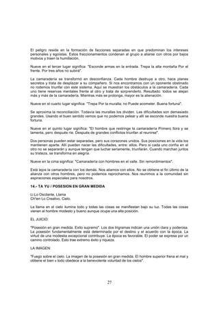 El peligro reside en la formación de facciones separadas en que predominan los intereses
personales y egoístas. Estos fraccionamientos condenan al grupo a aliarse con otros por bajos
motivos y traen la humillación.

Nueve en el tercer lugar significa: "Esconde armas en la entrada. Trepa la alta montaña Por el
frente. Por tres años no subirá".

La camaradería se transformó en desconfianza. Cada hombre destruye a otro, hace planes
secretos y trata de desplazar a su compañero. Si nos encontramos con un oponente obstinado
no rodemos triunfar con este sistema. Aquí se muestran los obstáculos a la camaradería. Cada
uno tiene reservas mentales frente al otro y trata de sorprenderlo. Resultado: todos se alejan
más y más de la camaradería. Mientras más se prolonga, mayor es la alienación.

Nueve en el cuarto lugar significa: "Trepa Por la muralla; no Puede acometer. Buena fortuna".

Se aproxima la reconciliación. Todavía las murallas los dividen. Las dificultades son demasiado
grandes. Usando el buen sentido vemos que no podemos pelear y allí se esconde nuestra buena
fortuna.

Nueve en el quinto lugar significa: "El hombre que restringe la camaradería Primero llora y se
lamenta, pero después ríe. Después de grandes conflictos triunfan al reunirse".

Dos personas pueden estar separadas, pero sus corazones unidos. Sus posiciones en la vida los
mantienen aparte. Allí pueden nacer las dificultades, entre: ellos. Pero si cada uno confía en el
otro no se separarán y aunque tengan que luchar seriamente, triunfarán. Cuando marchan juntos
su tristeza, se transforma en alegría.

Nueve en la cima significa: "Camaradería con hombres en el valle. Sin remordimientos".

Está lejos la camaradería con los demás. Nos aliamos con ellos. No se obtiene el fin último de la
alianza con otros hombres, pero no podemos reprochamos. Nos reunimos a la comunidad sin
aspiraciones especiales para nosotros.

14.- TA YU / POSESION EN GRAN MEDIDA

Li Lo Oscilante, Llama
Ch'ien Lo Creativo, Cielo.

La llama en el cielo ilumina todo y todas las cosas se manifiestan bajo su luz. Todas las cosas
vienen al hombre modesto y bueno aunque ocupe una alta posición.

EL JUICIO:

"Posesión en gran medida. Exito supremo". Los dos trigramas indican una unión clara y poderosa.
La posesión fundamentalmente está determinada por el destino y el acuerdo con la época. La
virtud de una modestia excepcional contribuye. La época es favorable. El poder se expresa por un
camino controlado. Esto trae extremo éxito y riqueza.

LA IMAGEN:

"Fuego sobre el cielo. La imagen de la posesión en gran medida. El hombre superior frena el mal y
obtiene el bien v todo obedece a la benevolente voluntad de los cielos".




                                               27
 