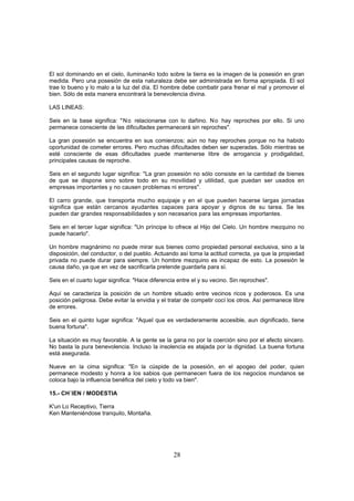 El sol dominando en el cielo, iluminan4o todo sobre la tierra es la imagen de la posesión en gran
medida. Pero una posesión de esta naturaleza debe ser administrada en forma apropiada. El sol
trae lo bueno y lo malo a la luz del día. El hombre debe combatir para frenar el mal y promover el
bien. Sólo de esta manera encontrará la benevolencia divina.

LAS LINEAS:

Seis en la base significa: " N o relacionarse con lo dañino. N o hay reproches por ello. Si uno
permanece consciente de las dificultades permanecerá sin reproches".

La gran posesión se encuentra en sus comienzos; aún no hay reproches porque no ha habido
oportunidad de cometer errores. Pero muchas dificultades deben ser superadas. Sólo mientras se
esté consciente de esas dificultades puede mantenerse libre de arrogancia y prodigalidad,
principales causas de reproche.

Seis en el segundo lugar significa: "La gran posesión no sólo consiste en la cantidad de bienes
de que se dispone sino sobre todo en su movilidad y utilidad, que puedan ser usados en
empresas importantes y no causen problemas ni errores".

El carro grande, que transporta mucho equipaje y en el que pueden hacerse largas jornadas
significa que están cercanos ayudantes capaces para apoyar y dignos de su tarea. Se les
pueden dar grandes responsabilidades y son necesarios para las empresas importantes.

Seis en el tercer lugar significa: "Un príncipe lo ofrece al Hijo del Cielo. Un hombre mezquino no
puede hacerlo".

Un hombre magnánimo no puede mirar sus bienes como propiedad personal exclusiva, sino a la
disposición, del conductor, o del pueblo. Actuando así toma la actitud correcta, ya que la propiedad
privada no puede durar para siempre. Un hombre mezquino es incapaz de esto. La posesión le
causa daño, ya que en vez de sacrificarla pretende guardarla para sí.

Seis en el cuarto lugar significa: "Hace diferencia entre el y su vecino. Sin reproches".

Aquí se caracteriza la posición de un hombre situado entre vecinos ricos y poderosos. Es una
posición peligrosa. Debe evitar la envidia y el tratar de competir cocí los otros. Así permanece libre
de errores.

Seis en el quinto lugar significa: "Aquel que es verdaderamente accesible, aun dignificado, tiene
buena fortuna".

La situación es muy favorable. A la gente se la gana no por la coerción sino por el afecto sincero.
No basta la pura benevolencia. Incluso la insolencia es atajada por la dignidad. La buena fortuna
está asegurada.

Nueve en la cima significa: "En la cúspide de la posesión, en el apogeo del poder, quien
permanece modesto y honra a los sabios que permanecen fuera de los negocios mundanos se
coloca bajo la influencia benéfica del cielo y todo va bien".

15.- CH´IEN / MODESTIA

K'un Lo Receptivo, Tierra
Ken Manteniéndose tranquilo, Montaña.




                                                  28
 
