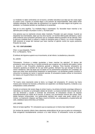 La modestia no debe confundirse con la buena y amable naturaleza que deja que las cosas sigan
su propio curso. Cuando un hombre llega a una posición de responsabilidad, debe saber tomar
medidas enérgicas. No debe tratar de impresionar a su superior sino estar seguro de la gente a su
alrededor. La modestia también se manifiesta en la severidad.

Seis en la cima significa. "La modestia llega a expresarse. Es favorable hacer marchar a los
ejércitos para corregir a la propia ciudad y al propio país".

Una persona que es realmente sincera debe mostrarlo. Proceder con gran energía. Cuando se
despiertan las enemistades, dejar que los otros injurien. Un hombre débil puede ofenderse y volver
atrás sintiendo auto-compasión pensando que su modestia debería guardarlo de las ofensas. Pero
la genuina modestia lleva a ordenar e inspira la disciplina para sí mismo y su círculo inmediato.
Sólo teniendo el coraje del mariscal que hace marchar el ejército contra los suyos podremos
finiquitar las cosas.

16.- YÜ / ENTUSIASMO

Chen. Lo que despierta, Trueno
K'un. Lo Receptivo, Tierra

El atributo del trigrama superior es el movimiento; el del inferior, la obediencia y devoción.

EL JUICIO:

"Entusiasmo. Conduce a instalar ayudantes y hacer marchar los ejércitos". El tiempo del
entusiasmo viene porque hay un hombre eminente que congenia con el espíritu del pueblo y actúa
de acuerdo a eso. Encuentra obediencia general y deseosa. Para levantar entusiasmo es
necesario ajustarse al carácter de los que serán guiados. Siempre hay que escoger la línea de
menor resistencia. Sólo las leyes que se basan en los sentimientos populares son cumplidas; las
leyes que violan esos sentimientos despiertan el resentimiento. Los ayudantes pueden contribuir a
consumar la empresa sin temor ni oposición secreta. El entusiasmo puede unificar el movimiento
de masas y en la guerra llevar a la victoria.

LA IMAGEN:

"El trueno viene resonando sobre la tierra. La imagen del entusiasmo. El anciano rey hacía
música para merecer los honores y ofrecerlos con esplendor a la Deidad Suprema, invitando a sus
antepasados a estar presentes".

Cuando al comienzo del verano llega el primer trueno y la primera tormenta veraniega refresca la
naturaleza, se resuelve un prolongado estado de tensión. La música también tiene el poder de ali-
viar las tensiones y ayudar a controlar las emociones. El entusiasmo sincero se expresa
espontáneamente por medio de la canción, la danza y los movimientos rítmicos del cuerpo. Esto,
desde tiempos inmemoriales. Los gobernantes siempre han usado este gusto natural por la
música. La inspiración religiosa, que llega a reunir el hombre, sus antepasados y el gobernante del
cielo, establece lazos entre Dios y el hombre.

LAS LINEAS:

Seis en la base significa: "El entusiasmo que se expresa por sí mismo trae mala fortuna".

Un hombre de posición inferior tiene relaciones aristocráticas de las que se jacta con entusiasmo.
Esta arrogancia inevitablemente conduce a la mala fortuna. El entusiasmo nunca se justifica




                                                  30
 