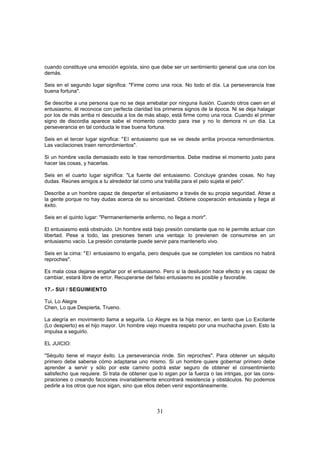 cuando constituye una emoción egoísta, sino que debe ser un sentimiento general que una con los
demás.

Seis en el segundo lugar significa: "Firme como una roca. No todo el día. La perseverancia trae
buena fortuna".

Se describe a una persona que no se deja arrebatar por ninguna ilusión. Cuando otros caen en el
entusiasmo, él reconoce con perfecta claridad los primeros signos de la época. Ni se deja halagar
por los de más arriba ni descuida a los de más abajo, está firme como una roca. Cuando el primer
signo de discordia aparece sabe el momento correcto para irse y no lo demora ni un día. La
perseverancia en tal conducta le trae buena fortuna.

Seis en el tercer lugar significa: "El entusiasmo que se ve desde arriba provoca remordimientos.
Las vacilaciones traen remordimientos".

Si un hombre vacila demasiado esto le trae remordimientos. Debe medirse el momento justo para
hacer las cosas, y hacerlas.

Seis en el cuarto lugar significa: "La fuente del entusiasmo. Concluye grandes cosas. No hay
dudas. Reúnes amigos a tu alrededor tal como una trabilla para el pelo sujeta el pelo".

Describe a un hombre capaz de despertar el entusiasmo a través de su propia seguridad. Atrae a
la gente porque no hay dudas acerca de su sinceridad. Obtiene cooperación entusiasta y llega al
éxito.

Seis en el quinto lugar: "Permanentemente enfermo, no llega a morir".

El entusiasmo está obstruido. Un hombre está bajo presión constante que no le permite actuar con
libertad. Pese a todo, las presiones tienen una ventaja: lo previenen de consumirse en un
entusiasmo vacío. La presión constante puede servir para mantenerlo vivo.

Seis en la cima: "El entusiasmo lo engaña, pero después que se completen los cambios no habrá
reproches".

Es mala cosa dejarse engañar por el entusiasmo. Pero si la desilusión hace efecto y es capaz de
cambiar, estará libre de error. Recuperarse del falso entusiasmo es posible y favorable.

17.- SUI / SEGUIMIENTO

Tui, Lo Alegre
Chen, Lo que Despierta, Trueno.

La alegría en movimiento llama a seguirla. Lo Alegre es la hija menor, en tanto que Lo Excitante
(Lo despierto) es el hijo mayor. Un hombre viejo muestra respeto por una muchacha joven. Esto la
impulsa a seguirlo.

EL JUICIO:

"Séquito tiene el mayor éxito. La perseverancia rinde. Sin reproches". Para obtener un séquito
primero debe saberse cómo adaptarse uno mismo. Si un hombre quiere gobernar primero debe
aprender a servir y sólo por este camino podrá estar seguro de obtener el consentimiento
satisfecho que requiere. Si trata de obtener que lo sigan por la fuerza o las intrigas, por las cons-
piraciones o creando facciones invariablemente encontrará resistencia y obstáculos. No podemos
pedirle a los otros que nos sigan, sino que ellos deben venir espontáneamente.



                                                 31
 