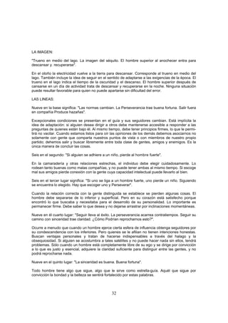 LA IMAGEN:

"Trueno en medio del lago. La imagen del séquito. El hombre superior al anochecer entra para
descansar y. recuperarse".

En el otoño la electricidad vuelve a la tierra para descansar. Corresponde al trueno en medio del
lago. También incluye la idea de seguir en el sentido de adaptarse a las exigencias de la época. El
trueno en el lago indica el tiempo de la oscuridad y el descanso. El hombre superior después de
cansarse en un día de actividad trata de descansar y recuperarse en la noche. Ninguna situación
puede resultar favorable para quien no puede apartarse sin dificultad del error.

LAS LINEAS:

Nueve en la base significa: "Las normas cambian. La Perseverancia trae buena fortuna. Salir fuera
en compañía Produce hazañas".

Excepcionales condiciones se presentan en el guía y sus seguidores cambian. Está implícita la
idea de adaptación: si alguien desea dirigir a otros debe mantenerse accesible a responder a las
preguntas de quienes están bajo él. Al mismo tiempo, debe tener principios firmes, lo que le permi-
tirá no vacilar. Cuando estamos listos para oír las opiniones de los demás debemos asociarnos no
solamente con gente que comparta nuestros puntos de vista o con miembros de nuestro propio
partido; dehemos salir y buscar libremente entre toda clase de gentes, amigos y enemigos. Es la
única manera de concluir las cosas.

Seis en el segundo: "Si alguien se adhiere a un niño, pierde al hombre fuerte".

En la camaradería y otras relaciones estrechas, el individuo debe elegir cuidadosamente. Lo
rodean tanto buenas como malas compañías, y no puede tener ambas al mismo tiempo. Si escoge
mal sus amigos pierde conexión con la gente cuya capacidad intelectual puede llevarlo al bien.

Seis en el tercer lugar significa: "Si uno se liga a un hombre fuerte, uno pierde un niño. Siguiendo
se encuentra lo elegido. Hay que escoger uno y Perseverar".

Cuando la relación correcta con la gente distinguida se establece se pierden algunas cosas. El
hombre debe separarse de lo inferior y superficial. Pero en su corazón está satisfecho porque
encontró lo que buscaba y necesitaba para el desarrollo de su personalidad. Lo importante es
permanecer firme. Debe saber lo que desea y no dejarse arrastrar por inclinaciones momentáneas.

Nueve en él cuarto lugar: "Seguir lleva al éxito. La perseverancia acarrea contratiempos. Seguir su
camino con sinceridad trae claridad. ¿Cómo Podrían reprocharnos esto?".

Ocurre a menudo que cuando un hombre ejerce cierta esfera de influencia obtenga seguidores por
su condescendencia con los inferiores. Pero quienes se le afilian no tienen intenciones honestas.
Buscan ventajas personales y tratan de hacerse indispensables a través del halago y la
obsequiosidad. Si alguien se acostumbra a tales satélites y no puede hacer nada sin ellos, tendrá
problemas. Sólo cuando un hombre está completamente libre de su ego y se dirige por convicción
a lo que es justo y esencial, adquiere la claridad suficiente para distinguir entre las gentes, y no
podrá reprocharse nada.

Nueve en el quinto lugar: "La sinceridad es buena. Buena fortuna".

Todo hombre tiene algo que sigue, algo que le sirve como estrella-guía. Aquél que sigue por
convicción la bondad y la belleza se sentirá fortalecido por estas palabras.



                                                32
 
