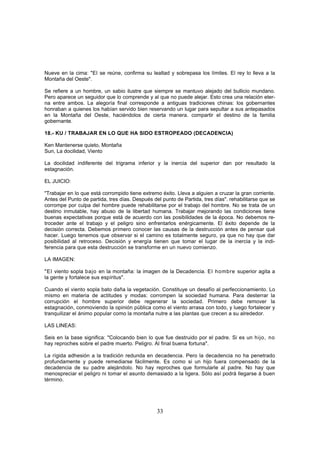 Nueve en la cima: "El se reúne, confirma su lealtad y sobrepasa los límites. El rey lo lleva a la
Montaña del Oeste".

Se refiere a un hombre, un sabio ilustre que siempre se mantuvo alejado del bullicio mundano.
Pero aparece un seguidor que lo comprende y al que no puede alejar. Esto crea una relación eter-
na entre ambos. La alegoría final corresponde a antiguas tradiciones chinas: los gobernantes
honraban a quienes los habían servido bien reservando un lugar para sepultar a sus antepasados
en la Montaña del Oeste, haciéndolos de cierta manera. compartir el destino de la familia
gobernante.

18.- KU / TRABAJAR EN LO QUE HA SIDO ESTROPEADO (DECADENCIA)

Ken Mantenerse quieto, Montaña
Sun, La docilidad, Viento

La docilidad indiferente del trigrama inferior y la inercia del superior dan por resultado la
estagnación.

EL JUICIO:

"Trabajar en lo que está corrompido tiene extremo éxito. Lleva a alguien a cruzar la gran corriente.
Antes del Punto de partida, tres días. Después del punto de Partida, tres días". rehabilitarse que se
corrompe por culpa del hombre puede rehabilitarse por el trabajo del hombre. No se trata de un
destino inmutable, hay abuso de la libertad humana. Trabajar mejorando las condiciones tiene
buenas expectativas porque está de acuerdo con las posibilidades de la época. No debemos re-
troceder ante el trabajo y el peligro sino enfrentarlos enérgicamente. El éxito depende de la
decisión correcta. Debemos primero conocer las causas de la destrucción antes de pensar qué
hacer. Luego tenemos que observar si el camino es totalmente seguro, ya que no hay que dar
posibilidad al retroceso. Decisión y energía tienen que tomar el lugar de la inercia y la indi-
ferencia para que esta destrucción se transforme en un nuevo comienzo.

LA IMAGEN:

"El viento sopla bajo en la montaña: la imagen de la Decadencia. El hombre superior agita a
la gente y fortalece sus espíritus".

Cuando el viento sopla bato daña la vegetación. Constituye un desafío al perfeccionamiento. Lo
mismo en materia de actitudes y modas: corrompen la sociedad humana. Para desterrar la
corrupción el hombre superior debe regenerar la sociedad. Primero debe remover la
estagnación, conmoviendo la opinión pública como el viento arrasa con todo, y luego fortalecer y
tranquilizar el ánimo popular como la montaña nutre a las plantas que crecen a su alrededor.

LAS LINEAS:

Seis en la base significa: "Colocando bien lo que fue destruido por el padre. Si es un hijo, no
hay reproches sobre el padre muerto. Peligro. Al final buena fortuna".

La rígida adhesión a la tradición redunda en decadencia. Pero la decadencia no ha penetrado
profundamente y puede remediarse fácilmente. Es como si un hijo fuera compensado de la
decadencia de su padre alejándolo. No hay reproches que formularle al padre. No hay que
menospreciar el peligro ni tomar el asunto demasiado a la ligera. Sólo así podrá llegarse á buen
término.




                                                 33
 