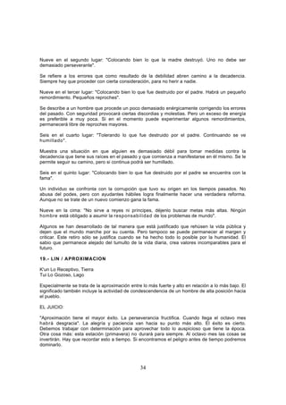 Nueve en el segundo lugar: "Colocando bien lo que la madre destruyó. Uno no debe ser
demasiado perseverante".

Se refiere a los errores que como resultado de la debilidad abren camino a la decadencia.
Siempre hay que proceder con cierta consideración, para no herir a nadie.

Nueve en el tercer lugar: "Colocando bien lo que fue destruido por el padre. Habrá un pequeño
remordimiento. Pequeños reproches".

Se describe a un hombre que procede un poco demasiado enérgicamente corrigendo los errores
del pasado. Con seguridad provocará ciertas discordias y molestias. Pero un exceso de energía
es preferible a muy poca. Si en el momento puede experimentar algunos remordimientos,
permanecerá libre de reproches mayores.

Seis en el cuarto lugar: "Tolerando lo que fue destruido por el padre. Continuando se ve
humillado".

Muestra una situación en que alguien es demasiado débil para tomar medidas contra la
decadencia que tiene sus raíces en el pasado y que comienza a manifestarse en él mismo. Se le
permite seguir su camino, pero si continua podrá ser humillado.

Seis en el quinto lugar: "Colocando bien lo que fue destruido por el padre se encuentra con la
fama".

Un individuo se confronta con la corrupción que tuvo su origen en los tiempos pasados. No
abusa del podes, pero con ayudantes hábiles logra finalmente hacer una verdadera reforma.
Aunque no se trate de un nuevo comienzo gana la fama.

Nueve en la cima: "No sirve a reyes ni príncipes, déjenlo buscar metas más altas. Ningún
hombre está obligado a asumir la responsabilidad de los problemas de mundo".

Algunos se han desarrollado de tal manera que está justificado que rehúsen la vida pública y
dejen que el mundo marche por su cuenta. Pero tampoco se puede permanecer al margen y
criticar. Este retiro sólo se justifica cuando se ha hecho todo lo posible por la humanidad. El
sabio que permanece alejado del tumulto de la vida diaria, crea valores incomparables para el
futuro.

19.- LIN / APROXIMACION

K'un Lo Receptivo, Tierra
Tui Lo Gozoso, Lago

Especialmente se trata de la aproximación entre lo más fuerte y alto en relación a lo más bajo. El
significado también incluye la actividad de condescendencia de un hombre de alta posición hacia
el pueblo.

EL JUICIO:

"Aproximación tiene el mayor éxito. La perseverancia fructifica. Cuando llega el octavo mes
habrá desgracia". La alegría y paciencia van hacia su punto más alto. El éxito es cierto.
Debemos trabajar con determinación para aprovechar todo lo auspicioso que tiene la época.
Otra cosa más: esta estación (primavera) no durará para siempre. Al octavo mes las cosas se
invertirán. Hay que recordar esto a tiempo. Si encontramos el peligro antes de tiempo podremos
dominarlo.



                                               34
 
