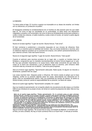LA IMAGEN:

"La tierra sobre el lago. El hombre superior es incansable en su deseo de enseñar; sin límites
son su tolerancia y su protección al pueblo".

El hexagrama simboliza la condescendencia de un hombre en alta posición para los que están
bajo él. Tal como el lago es inacabable en su profundidad, el sabio tiene una disposición
inagotable a enseñar a la humanidad y tal como la tierra es ilimitadamente ancha para sostener y
cuidar a todas las criaturas, el sabio sustenta y cuida a todo el mundo, sin excluir a parte alguna
de la humanidad.

LAS LINEAS:

Nueve en la base significa: "Lugar de reunión. Buena fortuna. Todo sirve".

El bien comienza a predominar y encuentra respuesta en sus círculos de influencia. Esto
constituye un incentivo para la habilidad del hombre. Hay una buena tendencia a reunirse, pero
no debemos dejarnos arrastrar por la corriente de la época, sino adherir perseverantemente a lo
que creemos correcto. Esto trae buena fortuna.

Nueve en el segundo lugar significa: "Lugar de reunión. Buena fortuna. Todo ayuda".

Cuando el estímulo para reunirse proviene de un lugar alto, y cuando un hombre tiene tal
fortaleza y congruencia que no necesita recomendaciones la buena fortuna llegará por sí sola.
No hay que conceder importancia a la causa futura. Debe estar consciente de que todas las
cosas en la tierra son transitorias y que el descenso sigue al ascenso, pero tampoco debe
confundir esta ley universal con el destino. Todo sirve para progresar.

Seis en el tercer lugar significa: "Aproximación adecuada. Nada ayuda. Si alguien es inducido a
lamentarse, quedará libre de culpa".

Las cosas marchan bien. Adquiere poder e influencia. Allí mismo reside el peligro que lo hace
relajarse, confiar en su posición dejando pasar las cosas, descuidando sus relaciones con la
gente. Esto es inevitablemente dañino. Hay una posibilidad de cambio de talante. Si siente su
actitud errada y toma en cuenta la responsabilidad de su posición, se libera de culpas.

Seis en el cuarto lugar significa: "Aproximación completa. Sin culpas".

Aquí se muestra la aproximación con el espíritu abierto de una persona de alto rango a un hombre
hábil al que introduce en su propio círculo, sin tomar en cuenta los prejuicios de clase. Esto es muy
favorable.

  Seis en el quinto lugar significa: "Sabia aproximación. Es lo correcto para un gran príncipe.
  Buena fortuna".volverá Por su propia voluntad. Cuando veas gente malvada, Protégete contra los
  errores": Aunque la oposición domine pueden evitarse los errores y por ende los remordimientos.
  Cuando 'la oposición comienza a manifestarse, el hombre no debe tratar de conseguir la unidad
  por la fuerzd porque sólo logrará lo contrario, tal como un caballo se aleja y aleja cada vez más si
  uno corre tras él. Si se trata del caballo propio, puede dejársele ir con confianza: volverá solo.
  Cuando alguien se aleja momentáneamente de nosotros a causa de un malentendido, vuelve
  solo también, si le dejamos tiempo para reflexionar. Es bueno ser cauteloso cuando el mal puede
  acechamos. Lo importante es evitar los errores.
Nueve en el segundo lu ar significa: "Uno encuentra a su señor en una cabe estrecha. Sin
reproches". Como resultado de urL malentendido resulta imposible para gente que por naturaleza
debería estar junta, encontrarse en el camino correcto. pero un encuentro informal puede servir al
mismo propósito, siempre que subsista la afinidad esencial.
Seis en el tercer lugar significa: "Se ve que tiran el carro, los bueyes se detienen, un hombre con
el Pelo y la nariz cortados. No hay un buen comienzo Pero si un buen final". A menudo al hombre




                                                 35
 