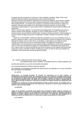 le parece que todo conspirara en contra suya. Se ve acosado, insultado, vejado. Pese a esta
oposición debe permanecer consciente de su valor y el final será bueno.
Nueve en el cuarto lugar significa: "Aislamiento en medio de la oposición, se encuentra a alguien
que Piensa Parecido; con el que Puede. asociarse de buena fe. Pese al Peligro, no hay motivo
Para arrePentimiento '. Un hombre se encuentra en compañía de ente de la que lo separa una
oposición intrínseca. Esta aislado. Si en tal situación encuentra a alguien con quien tenga
similitudes fundamentales y en quien pueda confiar completamente, supera todos los peligros del
aislamiento.
Seis en el quinto lugar significa: "Los remordimientos desaparecen. El compañero encuentra su
camino a través de las cubiertas. Si alguien va con él ¿Podrá evitar el error?". Yendo tras un
hombre sincero, hay que dejarle el primer lugar, aunque los demás se extrañen. Puede trazarse su
camino á través de atajos que causen la separación. El deber consiste en encontrarlo y trabajar
con él.
    Nueve en la cima significa: "Aislado a través de la oposición, uno ve a su compañero como un
chancho cubierto de mugre, como un carro lleno de demonios. Primero se dispara él arco contra él.
Después se deja el arco a un lado. No es un bandolero; quiere llegar en el momento exacto.
Cuando uno se #va, la lluvia cae. La buena fortuna llega"., El aislamiento se debe a un
malentendido. Un homre uzga mal a sus mejores amigos tomándolos por ceros sucios, peligrosos
como un carro lleno de demonios. Adopta una actitud defensiva. Finalmente se da cuenta de su
error, deja su arco a un lado convencido de que el otro se acerca con las mejores intenciones para
consumar la unión. La tensión se alivia, resuelta por la unión, tal como el alivio que precede a la
tempestad. Todo marcha bien cuando se logra tal síntesis.




 39.- CHIEN / OBSTRUCCION K'an El Abismo, Agua
            Ken Manteniéndose quieto, Montaña. El hexagrama pinta un abismo peligroso que
se abre ante nosotros y muy cerca una montaña inaccesible
que se levanta delante de.nosotros. Estarnos rodeados
por obstáculos. El hexagrama representa las obstrucciones que aparecen en el curso del tiempo
pero que pueden ser superadas.
    EL JUICIO:

"Obstrucción. El suroeste fructifica. El noreste no. Aprovecha ver al gran hombre. La
Perseverancia trae buena fortuna". El suroeste es la región de la retirada, el noreste la del avance.
Un individuo se encuentra confrontado con obstáculos que no pueden ser superados directamente.
En tal situación es sabio hacer una pausa ante el peligro y esperar. Se trata de una pie paraeión
para superar las obstrucciones. Uno debe unir sus fuerzas a las de los amigos y ubicarse bajo al-
gu.en capaz de dirigir la situación. Entonces se triunfará y se logrará remover los obstáculos. Esto
requiere
- el deseo de perseverar aunque aparentemente la meta no esté cercana. El propósito claro y
decidido trae la buena fortuna final. Una obstrucción transitoria es útil al propio desarrollo. Allí
reside el valor de la adversidad.
    LA IMAGEN:

"Agua en la montaña. La imagen de la obstrucción. El hombre superior dirige su atención a sí
mismo y moldea su carácter". Las dificultades y obstrucciones im ulsan al hombre a superarse.
Mientras el hombre inferior trata de alejar las culpas hacia otras personas, lamentándose de su
destino, el hombre superior busca el error en sí mismo, y a través de esta introspección el
obstáculo externo se transforma en un medio para el propio enriquecimiento y educación.
    LAS LINEAS:




                                                 36
 