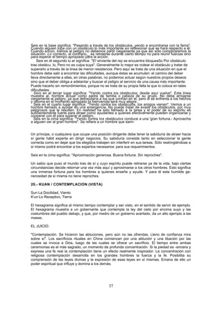 Seis en la base significa: "Pasando a través de los obstáculos, yendo a encontrarse con la fama".
Cuando alguien topa con un obstáculo lo más importante es reflexionar qué se hará respecto a él.
Cuando encon. tramos el peligro no debemos partir ciegamente ya que así sólo complicaremos la
situación. Lo correcto, al contrario,_ es retraerse durante cierto tiempo no para reunir fuerzas sino
para esperar el tiempo apropiado para la acción.
    Seis en él segundo lu ar significa: "El sirviente del rey se encuentra bloquea5o Por obstáculo
tras obstácu. lo, Pero no es culpa suya". Generalmente lo mejor es rodear el obstáculo y tratar de
superarlo a través de la linea de menor resistencia. Pero aquí se trata de una situación en que el
hombre debe salir a encontrar las dificultades, aunque éstas se acumulen: el camino del deber
lleva directamente a ellas, en otras palabras, no podemos actuar según nuestros propios deseos
sino que el deber obliga a adelantar y buscar el peligro al servicio de una causa más importante.
Puede hacerlo sin remordimientos, porque no se trata de su propia falta la que lo coloca en tales
dificultades.
   Seis en el tercer lugar significa: "Yendo contra los obstáculos; desde aquí vuelve". Esta línea
muestra al, hombre actuar como padre de familia o cabeza de su grupo. No debe arrojarse
ciegamente al peligro, ya que defraudaría a los que confían en él, pero si se enfrenta a los hechos
y retoma en el momento apropiado la bienvenida será muy alegre.
   Seis en el cuarto lugar significa: "Yendo contra los obstáculos, los amigos vienen". Vemos a un
hombre llamado a ayudar en una emergencia. No puede tratar de evadir los obstáculos, por muy
peligrosos que le resulten. En realidad ha sido llamado a la tarea y el poder de su espíritu es
suficientemente fuerte para atraer como ayudantes a quienes efectivamente pueden organizarse y
cooperar con él para superar el peligro.
   Seis en la cima significa: "Yendo contra los obstáculos conduce a una 'gran fortuna.- Aprovecha
a alguien ver al gran hombre". Se refiere a un hombre que siem-


Un príncipe, o cualquiera que ocupe una posición dirigente debe tener la sabiduría de atraer hacia
sí gente hábil experta en dirigir negocios. Su sabiduría consiste tanto en seleccionar la gente
correcta como en dejar que los elegidos trabajen sin interferir en sus tareas. Sólo restringiéndose a
sí mismo podrá encontrar a los expertos necesarios, para sus requerimientos.

Seis en la cima significa: "Aproximación generosa. Buena fortuna. Sin reproches".

Un sabio que puso el mundo tras de sí y cuyo espíritu puede retirarse ya de la vida, bajo ciertas
circunstancias decide retornar una vez más aquí y aproximarse a los otros hombres. Esto significa
una inmensa fortuna para los hombres a quienes enseñe y ayude. Y para él esta humilde ge-
nerosidad de sí misma no tiene reproches.

20.- KUAN / CONTEMPLACION (VISTA)

Sun La Docilidad, Viento
K'un Lo Receptivo, Tierra

El hexagrama significa al mismo tiempo contemplar y ser visto, en el sentido de servir de ejemplo.
El hexagrama muestra a un gobernante que contempla la ley del cielo por encima suyo y las
costumbres del pueblo debajo, y que, por medro de un gobierno acertado, da un alto ejemplo a las
masas.

EL JUICIO:

"Contemplación. Se hicieron las abluciones, pero aún no las ofrendas. Lleno de confianza mira
sobre sí". Los sacrificios rituales en China comienzan por una ablución y una libación por las
cuales se invoca a Dios, luego de las cuales se ofrece un sacrificio. El tiempo entre ambas
ceremonias es el más sagrado, un momento de profunda concentración. Si la piedad es -sincera y
expresa una fe real la contemplación tiene un efecto realmente inspirador. La concentración con
religiosa contemplación desarrolla en los grandes hombres la fuerza y la fe. Posibilita su
comprensión de las leyes divinas y la expresión de esas leyes en sí mismas. Emana de ello un
poder espiritual que influye y domina a los demás.




                                                 37
 
