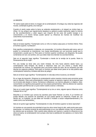 LA IMAGEN:

"El viento sopla sobre la tierra: la imagen de la contemplación. El antiguo rey visita las regiones del
mundo, contempla la gente y los instruye".

Cuando el viento sopla sobre la tierra se extiende ampliamente y el césped se cimbra bajo su
influjo. Un rey antiguo que regularmente desplaza su gobierno puede realmente vigilar la marcha
de los acontecimientos y estar seguro que ninguno de los usos del pueblo escapa a su
conocimiento y al mismo tiempo puede ejercer su influencia de manera de modificar las
costumbres inconvenientes.

LAS LINEAS:

Seis en la base significa: "Contemplar como un niño no implica culpa para un hombre inferior. Para
el hombre superior, humillación".

Esto significa contemplación a distancia, sin comprender. Un hombre influyente está cerca, pero el
pueblo no comprende su importancia. Las masas beneficiadas con sus acciones puede que lo
comprendan y puede que no. Pero para un hombre superior constituye una desgracia. No puede
contentarse con ser una sombra, sino que debe tratar de entender los acontecimientos.

Seis en el segundo lugar significa: "Contemplar a través de la rendija de la puerta. Nutre la
Perseverancia de la mujer".

Por una rendija se tiene sólo una visión limitada. Se mira hacia adentro desde fuera. La
contemplación está limitada. Se tiende a relacionar todo con uno mismo y resulta difícil
comprender los motivos. Es apropiado para una buena dueña de casa. No es necesario que ella
discuta los negocios públicos. Pero para un hombre que debe tomar parte en la vida pública esta
contemplación estrecha y limitada está llena de peligro.

Seis en el tercer lugar significa: "Contemplando mi vida elijo entre el avance y la retirada".

Es un lugar de transición. Dirigimos la contemplación sobre nosotros mismos para encontrar guías
para la decisión. Ésta auto-contemplación implica superar el egoísmo ingenuo de la persona que
ve el mundo sólo desde sí misma. Comienza a reflexionar y su camino adquiere un objetivo. Auto-
conocimiento no significa preocupación por los propios pensamientos. Sólo los efectos de nuestras
vidas pueden permitirnos dar un juicio sobre nuestro avance o retroceso.

Seis en el cuarto lugar significa: "Contemplando la luz de un reino, alguien ejerce influencia como
huésped de un rey".

Describe a un hombre que conoce los secretos para hacer florecer un reino. A un hombre así
puede dársele una posición de autoridad, en que pueda ejercer su influencia. Puede ser, por
decirlo así, un huésped, ya que debe ser honrado e incitado a actuar independientemente y no
usado como una herramienta._

Seis en el quinto lugar significa: "Contemplando mi vida. El hombre superior no tiene reproches".

Un hombre en una posición de autoridad al que los otros miran hacia lo alto, está pronto para auto-
examinarse. La manera correcta de auto-examinarse no en una reflexión ociosa, sino en examinar
los efectos que se producen. Sólo cuando estos efectos son buenos y cuando la influencia en los
otros es buena, la contemplación de la propia vida trae la satisfacción de saberse a sí mismo libre
de errores.




                                                  38
 