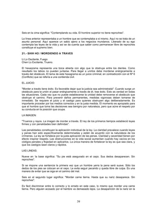 Seis en la cima significa: "Contemplando su vida. El hombre superior no tiene reproches".

La línea anterior representaba a un hombre que se contemplaba a sí mismo. Aquí no se trata de un
asunto personal. Aquí aparece un sabio ajeno a los negocios mundanos. Liberado de su ego
contempla las leyes de la vida y así se da cuenta que saber como permanecer libre de reproches
constituye el supremo bien.

21.- SHIH HO / MORDIENDO A TRAVES

Li Lo Oscilante, Fuego
Chen Lo Excitante, Trueno.

El hexaqrama representa una boca abierta con algo que la obstruye entre los dientes. Como
resultado los labios no pueden juntarse. Para llegar a unirlos debe morderse enérgicamente a
través del obstáculo. El tema de este hexagrama es un juicio criminal, en contradicción con el Nº 6
(Conflicto) que se refería a una contienda civil.

EL JUICIO:

"Morder a través tiene éxito. Es favorable dejar que la justicia sea administrada". Cuando surge un
obstáculo para la unión el pasar enérgicamente a través de él, trae éxito. Esto es verdad en todas
las situaciones. Cada vez que no puede establecerse la unidad debe removerse el obstáculo que
obstruye el camino. Para prevenir daños permanentes, medidas vigorosas deben tomarse de
inmediato. Se requiere el juicio y el castigo para quienes obstruyen algo deliberadamente. Es
importante proceder por los medios correctos y en la justa medida. El momento es apropiado para
que el hombre que toma las decisiones sea benigno por naturaleza, pero que aúne el respeto por
su conducta en la posición que ocupa.

LA IMAGEN:

"Truenos y rayos. La imagen de morder a través. El rey de los primeros tiempos estableció leyes
firmes y con penalidades bien definidas".

Las penalidades constituyen la aplicación individual de la ley. La claridad prevalece cuando leyes
y penas han sido específicamente determinadas y están de acuerdo con la naturaleza de los
crímenes. La ley se fortalece por la justa aplicación de las penas. Claridad y severidad tienen por
efecto inspirar respeto. Las obstrucciones en la vida social aumentan cuando hay vacíos en los
códigos penales y flojedad en aplicarlos. La única manera de fortalecer la ley es que sea clara, y
que los castigos sean claros y rápidos.

LAS LINEAS:

Nueve en -la base significa: "Su pie está asegurado en el cepo. Sus dedos desaparecen. Sin
reproches".

Si se impone una sentencia la primera vez que un hombre yerra la pena será suave. Sólo los
dedos de los pies se colocan en el cepo. Le evita seguir pecando y queda libre de culpa. Es una
manera de evitar que se siga en el camino del mal.

Seis en el segundo lugar significa: "Morder carne tierna. Hasta que su nariz desaparece. Sin
reproches".

Es fácil discriminar entre lo correcto y lo errado en este caso, lo mismo que morder una carne
tierna. Pero alguien acosado por el hambre va demasiado lejos. La desaparición de la nariz en la



                                                39
 