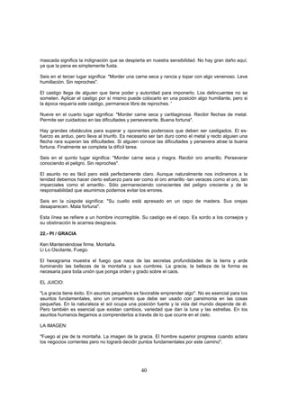 mascada significa la indignación que se despierta en nuestra sensibilidad. No hay gran daño aquí,
ya que la pena es simplemente fusta.

Seis en el tercer lugar significa: "Morder una carne seca y rancia y topar con algo venenoso. Leve
humillación. Sin reproches".

El castigo llega de alguien que tiene poder y autoridad para imponerlo. Los delincuentes no se
someten. Aplicar el castigo por sí mismo puede colocarlo en una posición algo humillante, pero si
la época requería este castigo, permanece libre de reproches. '

Nueve en el cuarto lugar significa: "Morder carne seca y cartilaginosa. Recibir flechas de metal.
Permite ser cuidadoso en las dificultades y perseverante. Buena fortuna".

Hay grandes obstáculos para superar y oponentes poderosos que deben ser castigados. El es-
fuerzo es arduo, pero lleva al triunfo. Es necesario ser tan duro como el metal y recto alguien una
flecha rara superan las dificultades. Si alguien conoce las dificultades y persevera atrae la buena
fortuna. Finalmente se completa la difícil tarea.

Seis en el quinto lugar significa: "Morder carne seca y magra. Recibir oro amarillo. Perseverar
conociendo el peligro. Sin reproches".

El asunto no es fácil pero está perfectamente claro. Aunque naturalmente nos inclinemos a la
lenidad debemos hacer cierto esfuerzo para ser como el oro amarillo -tan veraces como el oro, tan
imparciales como el amarillo-. Sólo permaneciendo conscientes del peligro creciente y de la
responsabilidad que asumimos podemos evitar los errores.

Seis en la cúspide significa: "Su cuello está apresado en un cepo de madera. Sus orejas
desaparecen. Mala fortuna".

Esta línea se refiere a un hombre incorregible. Su castigo es el cepo. Es sordo a los consejos y
su obstinación le acarrea desgracia.

22.- PI / GRACIA

Ken Manteniéndose firme, Montaña.
Li Lo Oscilante, Fuego.

El hexagrama muestra el fuego que nace de las secretas profundidades de la tierra y arde
iluminando las bellezas de la montaña y sus cumbres. La gracia, la belleza de la forma es
necesaria para toda unión que ponga orden y grado sobre el caos.

EL JUICIO:

"La gracia tiene éxito. En asuntos pequeños es favorable emprender algo". No es esencial para los
asuntos fundamentales, sino un ornamento que debe ser usado con parsimonia en las cosas
pequeñas. En la naturaleza el sol ocupa una posición fuerte y la vida del mundo depende de él.
Pero también es esencial que existan cambios, variedad que dan la luna y las estrellas. En los
asuntos humanos llegamos a comprenderlos a través de lo que ocurre en el cielo.

LA IMAGEN:

"Fuego al pie de la montaña. La imagen de la gracia. El hombre superior progresa cuando aclara
los negocios corrientes pero no logrará decidir puntos fundamentales por este camino".




                                                40
 