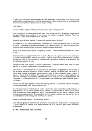 El fuego, cuya luz ilumina las montañas y las hace agradables, no brilla lejos. En la misma forma,
las formas hermosas bastan para iluminar las cuestiones más inmediatas pero no para decidir las
cuestiones de importancia. Estas requieren mayor seriedad.

LAS LINEAS:

Nueve en la base significa: "Presta gracia a sus pies, deja el carro y camina".

Un principiante en un puesto subordinado debe tomar sobre sí la tarea de avanzar. Debe buscar
las oportunidades para facilitarse el camino pero no aceptar las ayudas dudosas. Puede ser
preferible ir a pie que en carro bajo falsos pretextos.

Seis en el segundo lugar significa: "Presta gracia a las barbas en el mentón”.

Una barba no es una cosa independiente. Esta forma sólo puede considerarse como un resultado
de placer. La barba es un ornamento superfluo. Sólo medran gracias a una atento cuidado sin otro
propósito que la satisfacción del ornamento, lo que implica cierta vanidad.

Nueve en el tercer lugar significa: "Elegante y lluvioso. La Perseverancia constante trae buena
fortuna".

Esto representa una agradable situación en la vida. Alguien está bajo el encanto de la gracia y de
un talante condescendiente inducido por el vino. La gracia adorna pero puede hacernos zozobrar.
No hay que caer en una convivencia indolente sino permanecer constante y perseverante. La
buena fortuna depende de esto.

Seis en el cuarto lugar significa: "¿Gracia o simplicidad? Un caballo blanco viene como si tuviera
alas. No es un ladrón, quiere llegar en el momento exacto".

Un individuo se encuentra en una situación en que comienzan a despertarse las dudas sobre lo
que es mejor perseguir la gracia y el brillo' externo o retornar a la simplicidad-. La duda en sí
misma lleva implícita la respuesta. La confirmación viene de fuera: el caballo blanco y alado. El
blanco es él color de la simplicidad. Al principio resultará molesto renunciar a las comodidades que
habíamos obtenido, pero finalmente encontraremos la paz del espíritu en una relación sincera con
los amigos. El caballo alado simboliza los pensamientos que trascienden de los límites del espacio
y el tiempo.

Seis en el quinto lugar significa: "Gracia en cerros y jardines. El capullo de seda es Pequeño y
modesto. Humillación, Pero al final buena fortuna".

El hombre se retira del contacto con el pueblo y se marcha a las tierras altas, donde no busca la
magnificencia y el lujo, sino la soledad de las cumbres. Aquí encuentra un individuo al que mira
hacia arriba y al que desearía tener por amigo. Pero sus regalos son muy pobres y escasos lo que
lo hace sentirse avergonzado. En realidad no son los regalos materiales los que cuentan sino la
sinceridad de los sentimientos y todo marchará bien al final.

Nueve en la cúspide significa: "Gracia simple. Sin error".

En el más alto grado de desarrollo todo ornamento desaparece. Se despliegan los valores plenos.
La gracia perfecta no consiste en el adorno exterior sino en la sustancia, en la mayor simplicidad
de las formas.

23.- PO / DIVIDIENDO Y APARTANDO




                                                 41
 