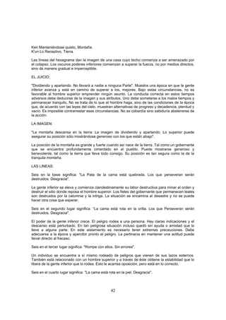 Ken Manteniéndose quieto, Montaña.
K'un Lo Receptivo, Tierra.

Las líneas del hexagrama dan la imagen de una casa cuyo techo comienza a ser amenazado por
el colapso. Los oscuros poderes inferiores comienzan a superar la fuerza, no por medios directos,
sino de manera gradual e imperceptible.

EL JUICIO:

"Dividiendo y apartando. No llevará a nadie a ninguna Parte". Muestra una época en que la gente
inferior avanza y está en camino de superar a los, mejores. Bajo estas circunstancias, no es
favorable al hombre superior emprender ningún asunto. La conducta correcta en estos tiempos
adversos debe deducirse de la imagen y sus atributos. Uno debe someterse a los malos tiempos y
permanecer tranquilo. No se trata de lo que el hombre haga, sino de las condiciones de la época
que, de acuerdo con las leyes del cielo, muestran alternativas de progreso y decadencia, plenitud y
vacío. Es imposible contrarrestar esas circunstancias. No es cobardía sino sabiduría abstenerse de
la acción:

LA IMAGEN:

"La montaña descansa en la tierra: La imagen de dividiendo y apartando. Lo superior puede
asegurar su posición sólo mostrándose generoso con los que están abajo".

La posición de la montaña es grande y fuerte cuando así nace de la tierra. Tal como un gobernante
que se encuentra profundamente cimentado en el pueblo. Puede mostrarse generoso y
benevolente, tal como la tierra que lleva todo consigo. Su posición es tan segura como la de la
tranquila montaña.

LAS LINEAS:

Seis en la base significa: "La Pata de la cama está quebrada. Los que perseveran serán
destruidos. Desgracia".

La gente inferior se eleva y comienza clandestinamente su labor destructiva para minar el orden y
destruir el sitio donde reposa el hombre superior. Los fieles del gobernante que permanecen leales
son destruidos por la calumnia y la intriga. La situación se encamina al desastre y no se puede
hacer otra cosa que esperar.

Seis en el segundo lugar significa: “La cama está rota en la orilla. Los que Perseveran serán
destruidos. Desgracia".

El poder de la gente inferior crece. El peligro rodea a una persona. Hay claras indicaciones y el
descanso está perturbado. En tan peligrosa situación incluso quedó sin ayuda o amistad que lo
lleve a alguna parte. En este aislamiento es necesario tener extremas precauciones. Debe
adecuarse a la época y apercibir pronto el peligro. La pertinacia en mantener una actitud puede
llevar directo al fracaso.

Seis en el tercer lugar significa: "Rompe con ellos. Sin errores".

Un individuo se encuentra a sí mismo rodeado de peligros que vienen de sus lazos externos.
También está relacionado con un hombre superior y a través de éste obtiene la estabilidad que lo
libera de la gente inferior que lo rodea. Esto le acarrea oposición, pero está en lo correcto.

Seis en el cuarto lugar significa: "La cama está rota en la piel. Desgracia".



                                                  42
 