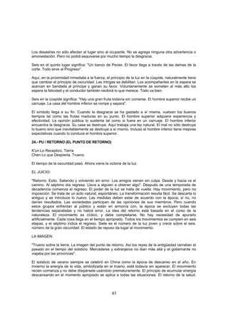 Los desastres no sólo afectan al lugar sino al ocupante. No se agrega ninguna otra advertencia o
amonestación. Pero no podrá esquivarse por mucho tiempo la desgracia.

Seis en el quinto lugar significa: "Un banco de Peces. El favor llega a través de las damas de la
corte. Todo sirve al Progreso".

Aquí, en la proximidad inmediata a la fuerza, el principio de la luz en la cúspide, naturalmente tiene
que cambiar el principio de oscuridad. Las intrigas se debilitan. Los acompañantes en la espera se
acercan en bandada al príncipe y ganan su favor. Voluntariamente se someten al más alto los
espera la felicidad y el conductor también recibirá lo que merece. Todo va bien.

Seis en la cúspide significa: "Hay una gran fruta todavía sin comerse. El hombre superior recibe un
carruaje. La casa del hombre inferior se rompe y separa".

El símbolo llega a su fin. Cuando la desgracia se ha gastado a sí misma, vuelven los buenos
tiempos tal como las frutas maduras en su punto. El hombre superior adquiere experiencia y
efectividad. La opinión pública lo sustenta tal como si fuera en un carruaje. El hombre inferior
encuentra la desgracia. Su casa se destruye. Aquí trabaja una ley natural. El mal no sólo destruye
lo bueno sino que inevitablemente se destruye a sí mismo. Incluso el hombre inferior tiene mejores
expectativas cuando lo conduce el hombre superior.

24.- PU / RETORNO (EL PUNTO DE RETORNO)

K'un Lo Receptivo, Tierra
Chen Lo que Despierta, Trueno.

El tiempo de la oscuridad pasó. Ahora viene la victoria de la luz.

EL JUICIO:

"Retorno. Exito. Saliendo y volviendo sin error. Los amigos vienen sin culpa. Desde y hacia va el
camino. Al séptimo día regresa. Lleva a alguien a obtener algo". Después de una temporada de
decadencia comienza el regreso. El poder de la luz se halla de vuelta. Hay movimiento, pero no
imposición. Se trata de un acto natural, espontáneo. La transformación resulta fácil. Se descarta lo
antiguo y se introduce lo nuevo. Las medidas deben estar de acuerdo con la época, si no, no
darían resultados. Las sociedades participan de las opiniones de sus miembros. Pero cuando
estos grupos enfrentan al público y están en armonía con, la época se excluyen todas las
tendencias separatistas y no habrá error. La idea del retorno está basada en el curso de la
naturaleza. El movimiento es cíclico, y debe completarse. No hay necesidad de apurarlo
artificialmente. Cada cosa llega en el tiempo apropiado. Todos los movimientos se cumplen en seis
etapas, y el séptimo indica el regreso. Siete es el número de la luz joven y crece sobre el seis,
número de la gran oscuridad. El estado de reposo da lugar al movimiento.

LA IMAGEN:

"Trueno sobre la tierra. La imagen del punto de retorno. Así los reyes de la antigüedad cerraban el
pasado en el tiempo del solsticio. Mercaderes y extranjeros no iban más allá y el gobernante no
viajaba por las provincias".

El solsticio de verano siempre se celebró en China como la época de descanso en el año. En
invierno la energía de la vida, simbolizada en el trueno, está todavía sin aparecer. El movimiento
recién comienza y no debe disipársele usándolo prematuramente. El principio de acumular energía
descansando en el momento apropiado se aplica a todas las situaciones. El retorno de la salud,



                                                  43
 