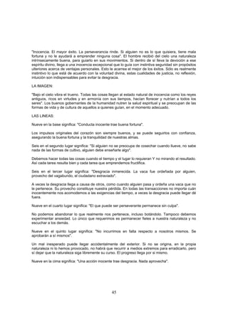 "Inocencia. El mayor éxito. La perseverancia rinde. Si alguien no es lo que quisiera, tiene mala
fortuna y no le ayudará a emprender ninguna cosa". El hombre recibió del cielo una naturaleza
intrínsecamente buena, para guiarlo en sus movimientos. Si dentro de sí lleva la devoción a ese
espíritu divino, llega a una inocencia excepcional que lo guía con instintiva seguridad sin propósitos
ulteriores acerca de ventajas personales. Esto le acarrea el mejor de los éxitos. Sólo es realmente
instintivo lo que está de acuerdo con la voluntad divina, estas cualidades de justicia, no reflexión,
intuición son indispensables para evitar la desgracia.

LA IMAGEN:

"Bajo el cielo vibra el trueno. Todas las cosas llegan al estado natural de inocencia como los reyes
antiguos, ricos en virtudes y en armonía con sus tiempos, hacían florecer y nutrían a todos los
seres". Los buenos gobernantes de la humanidad nutren la salud espiritual y se preocupan de las
formas de vida y de cultura de aquellos a quienes guían, en el momento adecuado.

LAS LINEAS:

Nueve en la base significa: "Conducta inocente trae buena fortuna".

Los impulsos originales del corazón son siempre buenos, y se puede seguirlos con confianza,
asegurando la buena fortuna y la tranquilidad de nuestras almas.

Seis en el segundo lugar significa: "Si alguien no se preocupa de cosechar cuando llueve, no sabe
nada de las formas de cultivo, alguien debe enseñarle algo".

Debemos hacer todas las cosas cuando el tiempo y el lugar lo requieran Y no mirando el resultado.
Así cada tarea resulta bien y cada tarea que emprendemos fructifica.

Seis en el tercer lugar significa: "Desgracia inmerecida. La vaca fue ordeñada por alguien,
provecho del vagabundo, el ciudadano extraviado".

A veces la desgracia llega a causa de otros, como cuando alguien pasa y ordeña una vaca que no
le pertenece. Su provecho constituye nuestra pérdida. En todas las transacciones no importa cuán
inocentemente nos acomodemos a las exigencias del tiempo, a veces la desgracia puede llegar dé
fuera.

Nueve en el cuarto lugar significa: "El que puede ser perseverante permanece sin culpa".

No podemos abandonar lo que realmente nos pertenece, incluso botándolo. Tampoco debemos
experimentar ansiedad. Lo único que requerimos es permanecer fieles a nuestra naturaleza y no
escuchar a los demás.

Nueve en el quinto lugar significa: "No incurrimos en falta respecto a nosotros mismos. Se
aprobarán a sí mismos".

Un mal inesperado puede llegar accidentalmente del exterior. Si no se origina, en la propia
naturaleza ni lo hemos provocado, no habrá que recurrir a medios extremos para erradicarlo, pero
sí dejar que la naturaleza siga libremente su curso. El progreso llega por si mismo.

Nueve en la cima significa: "Una acción inocente trae desgracia. Nada aprovecha".




                                                 45
 
