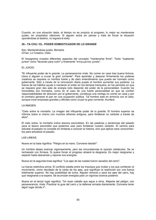 Cuando, en una situación dada, el tiempo no es propicio al progreso, lo mejor es mantenerse
quieto, sin propósitos ulteriores. Si alguien actúa sin pensar y trata de forzar la situación
oponiéndose al destino, no logrará el éxito.

26.- TA CHU / EL. PODER DOMESTICADOR DE LO GRANDE

Ken, Manteniéndose quieto, Montaña
Ch'ien, Lo Creativo, Cielo.

El hexagrama muestra diferentes aspectos del concepto "mantenerse firme". Tanto "sujetando
juntos" como "llevando para nutrir" y finalmente "empujando juntos".

EL JUICIO:

"El influyente poder de lo grande. La perseverancia rinde. No comer en casa trae buena fortuna.
Lleva a alguien a cruzar la gran corriente". Para aprender y atesorar firmemente los poderes
creativos se requiere un hombre fuerte y de claro entendimiento que pueda ser honrado como
gobernante. Sólo a través de la renovación diaria puede el hombre aumentar sus poderes. La
fuerza de los hábitos ayuda a mantener el orden en los tiempos tranquilos; en los períodos en que
se requiere gran des aste de energía todo depende del poder de la personalidad. Cuando los
honorables son honrados, como en el caso de una fuerte personalidad en que se confían
responsabilidades de dirección por el gobernante, constituya una ventaja no comer en casa y por
el contrario ganarse el pan en una ocupación pública. Tal hombre está en armonía con el cielo;
aunque inicie empresas grandes y difíciles como cruzar la gran corriente, triunfará.

LA IMAGEN:

"Cielo sobre la montaña. La imagen del influyente poder de lo grande. El hombre superior se
informa sobre si mismo con muchos refranes antiguos, para fortalecer su carácter a través de
ellos":

El cielo sobre. la montaña indica tesoros escondidos. En las palabras y sentencias del pasado
yace el tesoro escondido que podemos usar para fortalecer nuestro carácter. El camino para
estudiar el pasado no consiste en limitarse a conocer la historia, sino que aplicar esos conocimien-
tos para actualizar el pasado.

LAS LINEAS:

Nueve en la base significa: "Peligro en la mano. Conviene desistir".

Un hombre desea avanzar vigorosamente, pero las circunstancias le oponen obstáculos. Se ve
rechazado con firmeza. Si quiere forzar el progreso atraerá la desgracia. Es mejor resignarse y
esperar hasta descansar y reponer sus energías.

Nueve en la segunda línea significa: "Los ejes de las ruedas fueron sacados del carro".

La fuerza restrictiva prima. El conflicto estalla entre los impulsos que incitan y los que contienen el
movimiento, como resultado de la caída de los ejes, que significan la restricción por una fuerza
totalmente superior. No hay posibilidad de lucha. Alguien removió y sacó los ejes del carro, hay
que resignarse a la espera. Se acumulan energías para un vigoroso avance posterior.

Nueve en el tercer lugar significa: "Un buen caballo que sigue a otros. Alejarse del peligro, con
perseverancia, rinde. Practicar la guia del carro y la defensa armada diariamente. Conviene tener
algún lugar donde ir".



                                                  46
 