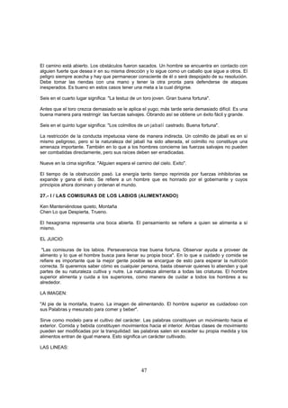 El camino está abierto. Los obstáculos fueron sacados. Un hombre se encuentra en contacto con
alguien fuerte que desea ir en su misma dirección y lo sigue como un caballo que sigue a otros. El
peligro siempre acecha y hay que permanecer consciente de él o será despojado de su resolución.
Debe tomar las riendas con una mano y tener la otra pronta para defenderse de ataques
inesperados. Es bueno en estos casos tener una meta a la cual dirigirse.

Seis en el cuarto lugar significa: "La testuz de un toro joven. Gran buena fortuna".

Antes que el toro crezca demasiado se le aplica el yugo; más tarde seria demasiado difícil. Es una
buena manera para restringir. las fuerzas salvajes. Obrando así se obtiene un éxito fácil y grande.

Seis en el quinto lugar significa: "Los colmillos de un jabalí castrado. Buena fortuna".

La restricción de la conducta impetuosa viene de manera indirecta. Un colmillo de jabalí es en sí
mismo peligroso, pero si la naturaleza del jabalí ha sido alterada, el colmillo no constituye una
amenaza importante. También en lo que a los hombres concierne las fuerzas salvajes no pueden
ser combatidas directamente, pero sus raíces deben ser erradicadas.

Nueve en la cima significa: "Alguien espera el camino del cielo. Exito".

El tiempo de la obstrucción pasó. La energía tanto tiempo reprimida por fuerzas inhibitorias se
expande y gana el éxito. Se refiere a un hombre que es honrado por el gobernante y cuyos
principios ahora dominan y ordenan el mundo.

27.- I / LAS COMISURAS DE LOS LABIOS (ALIMENTANDO)

Ken Manteniéndose quieto, Montaña
Chen Lo que Despierta, Trueno.

El hexagrama representa una boca abierta. El pensamiento se refiere a quien se alimenta a sí
mismo.

EL JUICIO:

 "Las comisuras de los labios. Perseverancia trae buena fortuna. Observar ayuda a proveer de
alimento y lo que el hombre busca para llenar su propia boca". En lo que a cuidado y comida se
refiere es importante que la mejor gente posible se encargue de esto para esperar la nutrición
correcta. Si queremos saber cómo es cualquier persona, basta observar quienes lo atienden y qué
partes de su naturaleza cultiva y nutre. La naturaleza alimenta a todas las criaturas. El hombre
superior alimenta y cuida a los superiores, como manera de cuidar a todos los hombres a su
alrededor.

LA IMAGEN:

"Al pie de la montaña, trueno. La imagen de alimentando. El hombre superior es cuidadoso con
sus Palabras y mesurado para comer y beber".

Sirve como modelo para el cultivo del carácter. Las palabras constituyen un movimiento hacia el
exterior. Comida y bebida constituyen movimientos hacia el interior. Ambas clases de movimiento
pueden ser modificadas por la tranquilidad: las palabras salen sin exceder su propia medida y los
alimentos entran de igual manera. Esto significa un carácter cultivado.

LAS LINEAS:



                                                  47
 