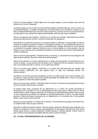Nueve en la base significa: "Debes dejar irse a tu tortuga mágica, y mirar conmigo cómo caen los
extremos de tu boca. Desgracia".

La tortuga mágica es una criatura provista de tales poderes sobrenaturales que vive en el aire y no
necesita alimentarse. La imagen corresponde a un hombre apto por su naturaleza y posición a vivir
libre e independientemente que renuncia a esta autonomía y provoca en torno suyo descontento y
envidia para los que carecen de mejores oportunidades, esto provoca malos resultados.

Seis en el segundo lugar significa: "Volviendo a la cumbre por alimento, desviándose del camino
para buscar alimentos en el cerro. Continuar haciéndolo trae desgracia".

Normalmente una persona provee por sus propios medios su alimento o es alimentada de manera
correcta por aquellos que tienen el deber y el privilegio de hacerlo. Si, por debilidad de espíritu, un
hombre no puede mantenerse, lo acosa un sentimiento de inutilidad. Buscando la forma correcta
de enfrentar la situación, acepta el alimento como un tributo debido a su alta posición. Esto es
indigno, ya que lo desvía de su verdadera naturaleza. Si se mantiene este camino indefinidamente,
vendrá la desgracia.

Seis en el tercer lugar significa: "Volviendo atrás por alimento. La perseverancia trae desgracia. No
debe hacerse nada por diez años. Nada sirve para progresar".

Quien busca alimento no lo hace realmente por un deseo de recompensa ni la recompensa incre-
menta su deseo. La loca persecución del placer por la satisfacción de los sentidos nunca lleva al
final. Uno puede encontrar su camino, si no, nada bueno vendrá.

Seis en el cuarto lugar significa: "Volviendo a la cumbre Para aprovisionarse de alimento trae
buena fortuna. Explorando con ojos agudos como un tigre con insaciable anhelo. Sin
remordimientos".

Se refiere a un hombre que busca ayudantes, porque no puede cumplir solo la gran empresa. Con
el ansia de un tigre avizora en busca de la gente apropiada. No trabaja para sí mismo, sino para el
bien en general y nada malo puede sucederle.

Seis en el quinto lugar significa: "Volviendo atrás del camino. Permanecer perseverante trae buena
fortuna. No podrá cruzar la gran corriente".

El hombre debe estar consciente de las deficiencias en sí mismo. No puede emprender la
alimentación de su pueblo si no es lo suficientemente fuerte para hacerlo. Debe volver al camino
acostumbrado v pedir consejo y ayuda de un hombre que es espiritualmente superior, pero a quien
no se le reconocen sus méritos. Si mantiene su actitud perseverante, el éxito y :la buena fortuna
aparecen. Debe permanecer consciente de su dependencia y no acometer por sí solo grandes
tareas, como cruzar la gran corriente.

Nueve en la cima significa: "La fuente de la nutrición. El conocimiento del peligro trae buena fortu-
na. Alguien debe cruzar la gran corriente".

Describe un sabio de posición superior, del cual emanan todas las influencias para sustentar a los
demás. Su posición le crea una grave responsabilidad. Si permanece consciente de este hecho
tendrá buena fortuna y puede emprender confiado grandes y difíciles labores. incluso cruzar la
gran corriente. Esa empresa trae alegría general para él y para los demás.

28.- TA KUO / PREPONDERANCIA DE LO GRANDE




                                                  48
 