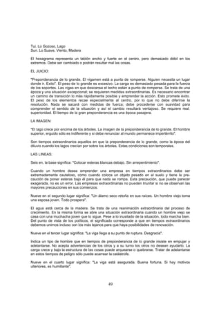 Tui. Lo Gozoso, Lago
Sun. Lo Suave, Viento, Madera

El hexagrama representa un tablón ancho y fuerte en el centro, pero demasiado débil en los
extremos. Debe ser cambiado o podrán resultar mal las cosas.

EL JUICIO:

"Preponderancia de lo grande. El vigamen está a punto de romperse. Alguien necesita un lugar
donde ir. Exito". El peso de lo grande es excesivo. La carga es demasiado pesada para la fuerza
de los soportes. Las vigas en que descansa el techo están a punto de romperse. Se trata de una
época y una situación excepcional; se requieren medidas extraordinarias. Es necesario encontrar
un camino de transición lo más rápidamente posible y emprender la acción. Esto promete éxito.
El peso de los elementos recae especialmente al centro, por lo que no debe diferirse la
resolución. Nada se sacará con medidas de fuerza; debe procederse con suavidad para
comprender el sentido de la situación y así el cambio resultará ventajoso. Se requiere real.
superioridad. El tiempo de la gran preponderancia es una época pasajera.

LA IMAGEN:

"El lago crece por encima de los árboles. La imagen de la preponderancia de lo grande. El hombre
superior, erguido sólo es indiferente y si debe renunciar al mundo permanece impertérrito".

Son tiempos extraordinarios aquellos en que la preponderancia de lo grande, como la época del
diluvio cuando los lagos crecían por sobre los árboles. Estas condiciones son temporales.

LAS LINEAS:

Seis en, la base significa: "Colocar esteras blancas debajo. Sin arrepentimiento".

Cuando un hombre desea emprender una empresa en tiempos extraordinarios debe ser
extremadamente cauteloso, como cuando coloca un objeto pesado en el suelo y tiene la pre-
caución de poner esteras bajo él para que nada se rompa. Esta precaución, que puede parecer
exagerada, no es un error. Las empresas extraordinarias no pueden triunfar si no se observan las
mayores precauciones en sus comienzos.

Nueve en el segundo lugar significa: "Un álamo seco retoña en sus raíces. Un hombre viejo toma
una esposa joven. Todo prospera".

El agua está cerca de la madera. Se trata de una reanimación extraordinaria del proceso de
crecimiento. En la misma forma se abre una situación extraordinaria cuando un hombre viejo se
casa con una muchacha joven que lo sigue. Pese a lo inusitado de la situación, todo marcha bien.
Del punto de vista de los políticos, el significado corresponde a que en tiempos extraordinarios
debemos unirnos incluso con los más lejanos para que haya posibilidades de renovación.

Nueve en el tercer lugar significa: "La viga llega a su punto de ruptura. Desgracia".

Indica un tipo de hombre que en tiempos de preponderancia de lo grande insiste en empujar y
adelantarse. No acepta advertencias de los otros y a su turno los otros no desean ayudarlo. La
carga crece y bajo la estructura de las cosas puede arquearse o quebrarse. Tratar de adelantarse
en estos tiempos de peligro sólo puede acarrear la catástrofe.

Nueve en el cuarto lugar significa: "La viga está asegurada. Buena fortuna. Si hay motivos
ulteriores, es humillante".



                                                 49
 