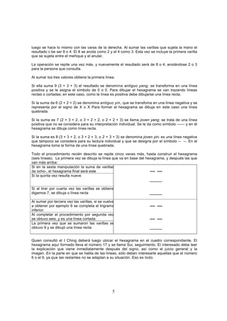 luego se hace lo mismo con las varas de la derecha. Al sumar las varillas que sujeta la mano el
resultado c be ser 8 o 4. El 8 se anota como 2 y el 4 como 3. Esta vez se incluye la primera varilla
que se sujeta entre el meñique y el anular.

La operación se repite una vez más, y nuevamente el resultado será de 8 o 4, anotándose 2 o 3
para la persona que consulta.

Al sumar los tres valores obtiene la primera línea.

Si ella suma 9 (3 + 3 + 3) el resultado se denomina antiguo yang; se transforma en una línea
positiva y se le asigna el símbolo de 0 o 0. Para dibujar el hexagrama se van trazando líneas
rectas o cortadas; en este caso, como la línea es positiva debe dibujarse una línea recta.

Si la suma da 6 (2 + 2 + 2) se denomina antiguo yin, que se transfoma en una línea negativa y se
representa por el signo de X o X. Para formar el hexagrama se dibuja en este caso una línea
quebrada.

Si la suma es 7 (2 + 3 + 2, o 3 + 2 + 2, o 2 + 2 + 3) se llama joven yang; se trata de una línea
positiva que no se considera para su interpretación individual. Se le da como símbolo ------ y en él
hexagrama se dibuja como línea recta.

Si la suma es 8 (3 + 3 + 2, o 3 + 2 + 3, o 2 + 3 + 3) se denomina joven yin; es una línea negativa
que tampoco se considera para su lectura individual y que se designa por el símbolo -- --. En el
hexagrama toma la forma de una línea quebrada.

Todo el procedimiento recién descrito se repite cinco veces más, hasta construir el hexagrama
(seis líneas). La primera vez se dibuja la línea que va en base del hexagrama, y después las que
van más arriba:
Si en la sexta manipulación la suma de varillas
da ocho-, el hexagrama final será este                                ---- ----
Si la quinta vez resulta nueve
                                                                      ______

Si al tirar por cuarta vez las varillas se obtiene
digamos 7, se dibuja o línea recta                                     ______

Al sumar por tercera vez las varillas, si se vuelve
a obtener por ejemplo 6 se completa el trigrama                        ---- ----
inferior:
Al completar el procedimiento por segunda vez
se obtuvo seis, y es una línea cortada:                                ---- ----
La primera vez que se sumaron las varillas se
obtuvo 9 y se dibujó una línea recta                                   ______


Quien consultó el I Ching deberá luego ubicar el hexagrama en el cuadro correspondiente. El
hexagrama aquí formado lleva el número 17 y se llama Sui, seguimiento. El interesado debe leer
la explicación que viene inmediatamente después del signo, así como el juicio general y la
imagen. En la parte en que se habla de las líneas, sólo deben interesarle aquellas que el número
6 o el 9, ya que las restantes no se adaptan a su situación. Eso es todo.




                                                  5
 